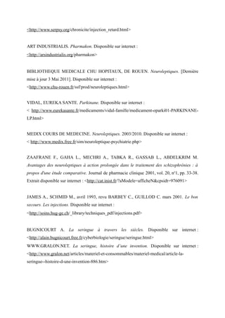 <http://www.serpsy.org/chronicite/injection_retard.html> 
ART INDUSTRIALIS. Pharmakon. Disponible sur internet : 
<http://arsindustrialis.org/pharmakon> 
BIBLIOTHEQUE MEDICALE CHU HOPITAUX, DE ROUEN. Neuroleptiques. [Dernière 
mise à jour 3 Mai 2011]. Disponible sur internet : 
<http://www.chu-rouen.fr/ssf/prod/neuroleptiques.html> 
VIDAL, EUREKA SANTE. Parkinane. Disponible sur internet : 
< http://www.eurekasante.fr/medicaments/vidal-famille/medicament-oparki01-PARKINANE-LP. 
html> 
MEDIX COURS DE MEDECINE. Neuroleptiques. 2003/2010. Disponible sur internet : 
< http://www.medix.free.fr/sim/neuroleptique-psychiatrie.php> 
ZAAFRANE F., GAHA L., MECHRI A., TABKA R., GASSAB L., ABDELKRIM M. 
Avantages des neuroleptiques à action prolongée dans le traitement des schizophrénies : à 
propos d'une étude comparative. Journal de pharmacie clinique 2001, vol. 20, no1, pp. 33-38. 
Extrait disponible sur internet : <http://cat.inist.fr/?aModele=afficheN&cpsidt=976091> 
JAMES A., SCHMID M., avril 1993, revu BARBEY C., GUILLOD C. mars 2001. Le bon 
secours. Les injections. Disponible sur internet : 
<http://soins.hug-ge.ch/_library/techniques_pdf/injections.pdf> 
BUGNICOURT A. La seringue à travers les siècles. Disponible sur internet : 
<http://alain.bugnicourt.free.fr/cyberbiologie/seringue/seringue.html> 
WWW.GRALON.NET. La seringue, histoire d’une invention. Disponible sur internet : 
<http://www.gralon.net/articles/materiel-et-consommables/materiel-medical/article-la-seringue-- 
histoire-d-une-invention-886.htm> 
 