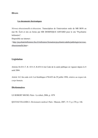 Divers 
Les documents électroniques 
Névrose obsessionnelle et obsessions. Transcription de l'intervention orale de MR BON en 
mai 86. Écrit et mis en forme par MR DOMINIQUE GIFFARD pour le site "Psychiatrie 
Infirmière". 
Disponible sur internet : 
<http://psychiatriinfirmiere.free.fr/infirmiere/formation/psychiatrie/adulte/pathologie/nevrose-obsessionnelle. 
htm)>. 
Législation 
Articles R.4311-7, R. 4311-5, R.4311-6 du Code de la santé publique en vigueur depuis le 8 
août 2004. 
Article 16-3 du code civil. Loi bioéthique n°94-653 du 29 juillet 1994, relative au respect du 
corps humain. 
Dictionnaires 
LE ROBERT MICRO. Paris : Le robert, 2006, p. 1078 
QUEVAUVILLIERS J. Dictionnaire médical. Paris : Masson, 2007, P. 17, p. 270, p. 146. 
 