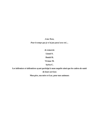 A ma Toon, 
Pour le temps que je n’ai pas passé avec toi… 
Je remercie 
Lionel S. 
Daniel D. 
Viviane M. 
Sylvie C. 
Les infirmiers et infirmières ayant participé à mon enquête ainsi que les cadres de santé 
de leurs services 
Mon père, ma mère et Luc, pour mes animaux 
 