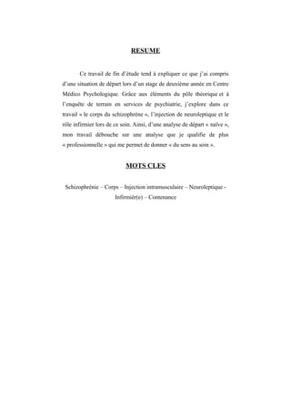 RESUME 
Ce travail de fin d’étude tend à expliquer ce que j’ai compris 
d’une situation de départ lors d’un stage de deuxième année en Centre 
Médico Psychologique. Grâce aux éléments du pôle théorique et à 
l’enquête de terrain en services de psychiatrie, j’explore dans ce 
travail « le corps du schizophrène », l’injection de neuroleptique et le 
rôle infirmier lors de ce soin. Ainsi, d’une analyse de départ « naïve », 
mon travail débouche sur une analyse que je qualifie de plus 
« professionnelle » qui me permet de donner « du sens au soin ». 
MOTS CLES 
Schizophrénie – Corps – Injection intramusculaire – Neuroleptique - 
Infirmièr(e) – Contenance 
 