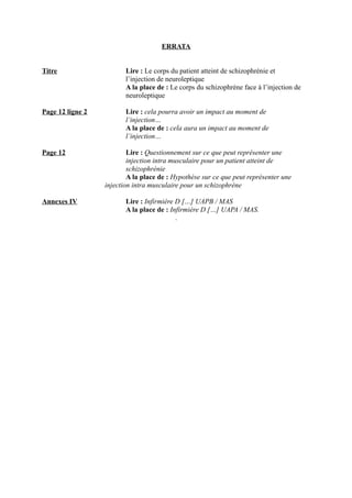 ERRATA 
Titre Lire : Le corps du patient atteint de schizophrénie et 
l’injection de neuroleptique 
A la place de : Le corps du schizophrène face à l’injection de 
neuroleptique 
Page 12 ligne 2 Lire : cela pourra avoir un impact au moment de 
l’injection… 
A la place de : cela aura un impact au moment de 
l’injection… 
Page 12 Lire : Questionnement sur ce que peut représenter une 
injection intra musculaire pour un patient atteint de 
schizophrénie 
A la place de : Hypothèse sur ce que peut représenter une 
injection intra musculaire pour un schizophrène 
Annexes IV Lire : Infirmière D […] UAPB / MAS 
A la place de : Infirmière D […] UAPA / MAS. 
. 
