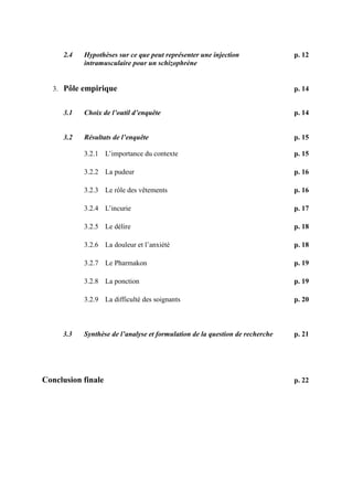 2.4 Hypothèses sur ce que peut représenter une injection p. 12 
intramusculaire pour un schizophrène 
3. Pôle empirique p. 14 
3.1 Choix de l’outil d’enquête p. 14 
3.2 Résultats de l’enquête p. 15 
3.2.1 L’importance du contexte p. 15 
3.2.2 La pudeur p. 16 
3.2.3 Le rôle des vêtements p. 16 
3.2.4 L’incurie p. 17 
3.2.5 Le délire p. 18 
3.2.6 La douleur et l’anxiété p. 18 
3.2.7 Le Pharmakon p. 19 
3.2.8 La ponction p. 19 
3.2.9 La difficulté des soignants p. 20 
3.3 Synthèse de l’analyse et formulation de la question de recherche p. 21 
Conclusion finale p. 22 
 