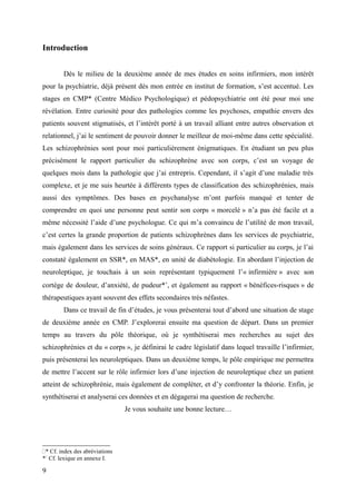 Introduction 
Dès le milieu de la deuxième année de mes études en soins infirmiers, mon intérêt 
pour la psychiatrie, déjà présent dès mon entrée en institut de formation, s’est accentué. Les 
stages en CMP* (Centre Médico Psychologique) et pédopsychiatrie ont été pour moi une 
révélation. Entre curiosité pour des pathologies comme les psychoses, empathie envers des 
patients souvent stigmatisés, et l’intérêt porté à un travail alliant entre autres observation et 
relationnel, j’ai le sentiment de pouvoir donner le meilleur de moi-même dans cette spécialité. 
Les schizophrénies sont pour moi particulièrement énigmatiques. En étudiant un peu plus 
précisément le rapport particulier du schizophrène avec son corps, c’est un voyage de 
quelques mois dans la pathologie que j’ai entrepris. Cependant, il s’agit d’une maladie très 
complexe, et je me suis heurtée à différents types de classification des schizophrénies, mais 
aussi des symptômes. Des bases en psychanalyse m’ont parfois manqué et tenter de 
comprendre en quoi une personne peut sentir son corps « morcelé » n’a pas été facile et a 
même nécessité l’aide d’une psychologue. Ce qui m’a convaincu de l’utilité de mon travail, 
c’est certes la grande proportion de patients schizophrènes dans les services de psychiatrie, 
mais également dans les services de soins généraux. Ce rapport si particulier au corps, je l’ai 
constaté également en SSR*, en MAS*, en unité de diabétologie. En abordant l’injection de 
neuroleptique, je touchais à un soin représentant typiquement l’« infirmière » avec son 
cortège de douleur, d’anxiété, de pudeur**, et également au rapport « bénéfices-risques » de 
thérapeutiques ayant souvent des effets secondaires très néfastes. 
Dans ce travail de fin d’études, je vous présenterai tout d’abord une situation de stage 
de deuxième année en CMP. J’explorerai ensuite ma question de départ. Dans un premier 
temps au travers du pôle théorique, où je synthétiserai mes recherches au sujet des 
schizophrénies et du « corps », je définirai le cadre législatif dans lequel travaille l’infirmier, 
puis présenterai les neuroleptiques. Dans un deuxième temps, le pôle empirique me permettra 
de mettre l’accent sur le rôle infirmier lors d’une injection de neuroleptique chez un patient 
atteint de schizophrénie, mais également de compléter, et d’y confronter la théorie. Enfin, je 
synthétiserai et analyserai ces données et en dégagerai ma question de recherche. 
Je vous souhaite une bonne lecture… 
* Cf. index des abréviations 
* Cf. lexique en annexe I. 
9 
 