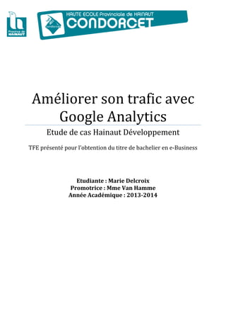  
Améliorer son trafic avec 
Google Analytics 
Etude de cas Hainaut Développement 
 
TFE présenté pour l’obtention du titre de bachelier en e‐Business 
 
 
Etudiante : Marie Delcroix 
Promotrice : Mme Van Hamme
Année Académique : 2013‐2014
 
 