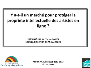 Y a-t-il un marché pour protéger la
propriété intellectuelle des artistes en
ligne ?
PRÉSENTÉ PAR M. Yacine DAWDI
SOUS LA DIRECTION DE M. VANSNICK
ANNÉE ACADÉMIQUE 2012-2013
1ère SESSION
 