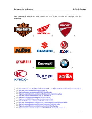 Le marketing de la moto Frédéric Cautals
11
Les marques de motos les plus vendues en neuf et en occasion en Belgique sont les
suivantes :
21 22 23
24 25 26
27 28 29
30 31 32
21
URL : http://3.bp.blogspot.com/_9NA3eH4VZzA/SvcHkgDjyaI/AAAAAAAABNk/ypU0ba3fqkc/s1600/harley+davidson+logo+08.jpg
22
URL : http://www.avem.fr/img/news/2009/honda_moto_logo.jpg
23
URL : http://bikerholic.com/wp-content/uploads/2010/09/Ducati-Logo.jpg
24
URL : http://www.lerepairedesmotards.com/img/actu/2012/ktm-recrute-magasinier-asap_hd.jpg
25
URL : http://www.cutmirchi.com/upimages/1354164298_suzuki-logo.jpg
26
URL : http://www.cycles-soiteur.com/Medias/Pdt_4887/3895_7415.jpg
27
URL : http://yunii.com/full/260911-yamaha-logo-yamaha-motor-australia.jpg
28
URL : http://davidhjulfors.fi/wp-content/uploads/2013/02/kawasaki_logo.jpg
29
URL : http://www.lerepairedesmotards.com/img/actu/2012/maxi-scooter-bmw-c-600-sport-gagner-_hd.jpg
30
URL : http://www.lerepairedesmotards.com/img/dossiers/constructeurs/kymco-logo_hd.jpg
31
URL : http://www.lerepairedesmotards.com/img/dossiers/constructeurs/triumph_hd.jpg
32
URL : http://motorsportsnewswire.files.wordpress.com/2010/12/400x400_fitbox-aprilia_logo-jpeg.jpg
 