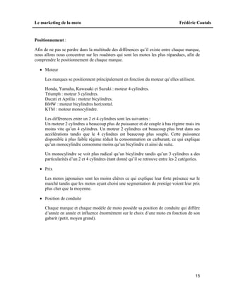 Le marketing de la moto Frédéric Cautals
15
Positionnement :
Afin de ne pas se perdre dans la multitude des différences qu’il existe entre chaque marque,
nous allons nous concentrer sur les roadsters qui sont les motos les plus répandues, afin de
comprendre le positionnement de chaque marque.
 Moteur
Les marques se positionnent principalement en fonction du moteur qu’elles utilisent.
Honda, Yamaha, Kawasaki et Suzuki : moteur 4 cylindres.
Triumph : moteur 3 cylindres.
Ducati et Aprilia : moteur bicylindres.
BMW : moteur bicylindres horizontal.
KTM : moteur monocylindre.
Les différences entre un 2 et 4 cylindres sont les suivantes :
Un moteur 2 cylindres a beaucoup plus de puissance et de couple à bas régime mais ira
moins vite qu’un 4 cylindres. Un moteur 2 cylindres est beaucoup plus brut dans ses
accélérations tandis que le 4 cylindres est beaucoup plus souple. Cette puissance
disponible à plus faible régime réduit la consommation en carburant, ce qui explique
qu’un monocylindre consomme moins qu’un bicylindre et ainsi de suite.
Un monocylindre se voit plus radical qu’un bicylindre tandis qu’un 3 cylindres a des
particularités d’un 2 et 4 cylindres étant donné qu’il se retrouve entre les 2 catégories.
 Prix
Les motos japonaises sont les moins chères ce qui explique leur forte présence sur le
marché tandis que les motos ayant choisi une segmentation de prestige voient leur prix
plus cher que la moyenne.
 Position de conduite
Chaque marque et chaque modèle de moto possède sa position de conduite qui diffère
d’année en année et influence énormément sur le choix d’une moto en fonction de son
gabarit (petit, moyen grand).
 