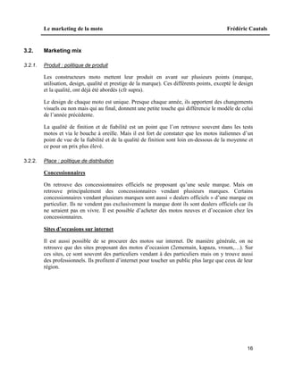 Le marketing de la moto Frédéric Cautals
16
3.2. Marketing mix
3.2.1. Produit : politique de produit
Les constructeurs moto mettent leur produit en avant sur plusieurs points (marque,
utilisation, design, qualité et prestige de la marque). Ces différents points, excepté le design
et la qualité, ont déjà été abordés (cfr supra).
Le design de chaque moto est unique. Presque chaque année, ils apportent des changements
visuels ou non mais qui au final, donnent une petite touche qui différencie le modèle de celui
de l’année précédente.
La qualité de finition et de fiabilité est un point que l’on retrouve souvent dans les tests
motos et via le bouche à oreille. Mais il est fort de constater que les motos italiennes d’un
point de vue de la fiabilité et de la qualité de finition sont loin en-dessous de la moyenne et
ce pour un prix plus élevé.
3.2.2. Place : politique de distribution
Concessionnaires
On retrouve des concessionnaires officiels ne proposant qu’une seule marque. Mais on
retrouve principalement des concessionnaires vendant plusieurs marques. Certains
concessionnaires vendant plusieurs marques sont aussi « dealers officiels » d’une marque en
particulier. Ils ne vendent pas exclusivement la marque dont ils sont dealers officiels car ils
ne seraient pas en vivre. Il est possible d’acheter des motos neuves et d’occasion chez les
concessionnaires.
Sites d’occasions sur internet
Il est aussi possible de se procurer des motos sur internet. De manière générale, on ne
retrouve que des sites proposant des motos d’occasion (2ememain, kapaza, vroum,…). Sur
ces sites, ce sont souvent des particuliers vendant à des particuliers mais on y trouve aussi
des professionnels. Ils profitent d’internet pour toucher un public plus large que ceux de leur
région.
 