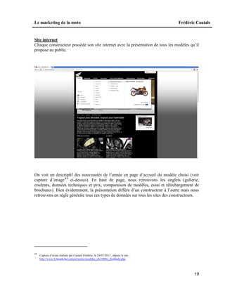 Le marketing de la moto Frédéric Cautals
19
Site internet
Chaque constructeur possède son site internet avec la présentation de tous les modèles qu’il
propose au public.
On voit un descriptif des nouveautés de l’année en page d’accueil du modèle choisi (voir
capture d’image44
ci-dessus). En haut de page, nous retrouvons les onglets (gallerie,
couleurs, données techniques et prix, comparaison de modèles, essai et téléchargement de
brochures). Bien évidemment, la présentation diffère d’un constructeur à l’autre mais nous
retrouvons en règle générale tous ces types de données sur tous les sites des constructeurs.
44
Capture d’écran réalisée par Cautals Frédéric, le 24/07/2013 , depuis le site :
http://www.fr.honda.be/content/motos/modeles_cbr1000rr_fireblade.php
 