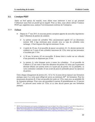 Le marketing de la moto Frédéric Cautals
22
3.3. L’analyse PEST
Après un bref aperçu du marché, nous allons nous intéresser à tout ce qui pourrait
l’influencer aussi bien en positif qu’en négatif. Pour ce faire, nous allons utiliser l’analyse
PEST qui, rappelons-nous, analyse l’environnement extérieur de l’entreprise.
3.3.1. Politique
 Depuis le 1er
mai 2013, le nouveau permis européen apporte de nouvelles législations
dans l’obtention du permis de conduire.
 Le permis scooter de cylindrée 50cc anciennement appelé A3 est désormais
nommé AM. L’âge minimum pour circuler avec ce type de cylindrée reste
inchangé ; il faut toujours être âgé de minimum 16 ans.
 A partir de 18 ans, il est possible de passer son permis A1. Ce dernier permet de
conduire un 2 roues d’une cylindrée maximum de 125cc ainsi qu’une puissance
n’excédant pas 11 kw.
 A 20 ans, le permis A2 est accessible. Il donne droit à rouler sur un véhicule
d’une puissance ne dépassant pas 35 kw.
 Le permis A, celui donnant accès à toutes les cylindrées . Il est possible de
l’obtenir à 22 ans mais il faut être détenteur du permis A2 alors que la personne
désirant obtenir son permis moto et n’ayant pas de permis A2 au préalable, se
verra contrainte à attendre 24 ans avant de pouvoir prétendre passer les épreuves
du permis.
Entre chaque changement de permis (A1, A2 et A), le jeune devra repasser une formation
pratique mais il se verra aussi obligé de suivre au minimum 4h46
de formation. Pour les
possesseurs du permis B, il leur est possible de rouler en 125cc mais avec au préalable 4h
de formation pratique. Pour ceux qui possèdent le permis B préalablement au 19 janvier
201147
, ils peuvent aussi rouler en 125cc et ce sans devoir passer par une formation
pratique.
46
MOTO. Site d’informations sur le permis et la législation de 2 roues [en ligne]. Site de Moto [consulté le 7 avril 2013]. Disponible sur
http://moto.be.vps01.digitalnative.be/artikelsFR/RijbewijsFR/nieuwe_wetgeving_motorrijbewijs_2013_FR.html
47
MOTO. Site d’informations sur le permis et la législation de 2 roues [en ligne]. Site de Moto [consulté le 7 avril 2013]. Disponible sur
http://moto.be.vps01.digitalnative.be/artikelsFR/RijbewijsFR/nieuwe_wetgeving_motorrijbewijs_2013_FR.html
 
