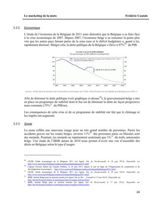 Le marketing de la moto Frédéric Cautals
24
3.3.2. Economique
L’étude de l’économie de la Belgique de 2011 nous démontre que la Belgique a su faire face
à la crise économique de 2007. Depuis 2007, l’économie belge a su remonter la pente plus
vite que les autres pays faisant partie de la zone euro et le déficit budgétaire a, quant à lui,
rapidement diminué. Malgré cela, la dette publique de la Belgique s’élève à 97%49
du PIB.
Afin de diminuer la dette publique (voir graphique ci-dessus50
), le gouvernement belge a mis
en place un programme de stabilité dont le but est de diminuer la dette de façon progressive
mais constante (75%51
du PIB/an).
Les conséquences de cette crise et de ce programme de stabilité ont fait que le chômage et
les impôts ont augmenté.
3.3.3. Social
La moto reflète une mauvaise image pour un très grand nombre de personnes. Parmi les
accidents graves sur les routes belges, environ 11%52
des personnes tuées ou blessées sont
des motards. Pourtant, les motards ne représentent seulement que 1%53
du trafic autoroutier
belge. Une étude de l’IBSR datant de 2010 nous permet d’avoir une vue d’ensemble des
décès en Belgique selon le type d’usager.
49
OCDE. Etude économique de la Belgique 2011 [en ligne]. Site de Oecd[consulté le 26 juin 2013]. Disponible sur
http://www.oecd.org/fr/belgique/etudeeconomiquedelabelgique2011.htm#
50
Capture d’écran réalisé par Cautals Frédéric, le 26 juin 2013, depuis le site en ligne de l’Organisation de coopération et de
développement économiques : http://www.oecd.org/fr/belgique/etudeeconomiquedelabelgique2011.htm#
51
OCDE. Etude économique de la Belgique 2011 [en ligne]. Site de Oecd[consulté le 26 juin 2013]. Disponible sur
http://www.oecd.org/fr/belgique/etudeeconomiquedelabelgique2011.htm#
52
IBSR. Institut Belge pour la sécurité routière [en ligne]. Site de Ibsr [consulté le 17 juin 2013]. Disponible sur
http://ibsr.be/fr/presse/etudes-et-statistiques/types-d-usagers/motocyclistes
53
IBSR. Institut Belge pour la sécurité routière [en ligne]. Site de Ibsr[consulté le 17 juin 2013]. Disponible sur
http://ibsr.be/fr/presse/etudes-et-statistiques/types-d-usagers/motocyclistes
 