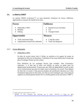 Le marketing de la moto Frédéric Cautals
26
3.4. La Matrice SWOT
La matrice SWOT (ci-dessous55
) va nous permettre d’analyser les forces, faiblesses,
opportunités et menaces du marché de la moto.
Forces
 Déductible à 100%
 Mobilité
 Parking
Faiblesses
 Sécurité en cas d’accident
 Vol
 Transport limité
Opportunités
 Trafic autoroutier belge
 Augmentation du prix des carburants
Menaces
 L’état des routes
 Trafic très dangereux
3.4.1. Forces (Strengths)
 Déductible à 100%
En plus de revenir moins cher à l’achat, en entretien et de gagner du temps en
remontant les files lors de bouchons, l’utilisation d’une moto donne droit à beaucoup
plus d’avantages fiscaux qu’une voiture.
Pour bénéficier de ces avantages fiscaux (par exemple : frais d’assurance,
entretiens,…), il faut que la moto soit utilisée au moins en partie pour les
déplacements professionnels. Et pour jouir des 100% de déductibilité, la moto ne doit
servir exclusivement que pour les trajets entre le domicile et le travail. Pour déduire
les frais liés à la moto, il faut pouvoir produire des justificatifs (factures) car il faut
fiscalement opter pour les frais réels. Ces frais ne sont avantageux que si leur total est
supérieur au forfait général (année 2012, le forfait général est de maximum 3790€56
).
55
Tableau réalisé par Cautals Frédéric le 18 /06/13.
56
TRENDS. La moto, fiscalement plus intéressante que la voiture. 14/01/2012 in Trends [en ligne]
http://trends.levif.be/economie/actualite/entreprises/la-moto-fiscalement-plus-interessante-que-la-voiture/article-4000029871218.htm
 