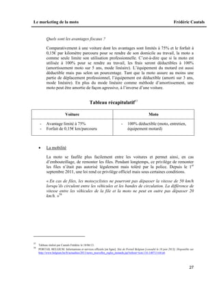 Le marketing de la moto Frédéric Cautals
27
Quels sont les avantages fiscaux ?
Comparativement à une voiture dont les avantages sont limités à 75% et le forfait à
0,15€ par kilomètre parcouru pour se rendre de son domicile au travail, la moto a
comme seule limite son utilisation professionnelle. C’est-à-dire que si la moto est
utilisée à 100% pour se rendre au travail, les frais seront déductibles à 100%
(amortissement moto sur 5 ans, mode linéaire). L’équipement du motard est aussi
déductible mais pas selon un pourcentage. Tant que la moto assure au moins une
partie de déplacement professionnel, l’équipement est déductible (amorti sur 3 ans,
mode linéaire). En plus du mode linéaire comme méthode d’amortissement, une
moto peut être amortie de façon agressive, à l’inverse d’une voiture.
Tableau récapitulatif57
Voiture Moto
- Avantage limité à 75%
- Forfait de 0,15€ km/parcouru
- 100% déductible (moto, entretien,
équipement motard)
 La mobilité
La moto se faufile plus facilement entre les voitures et permet ainsi, en cas
d’embouteillage, de remonter les files. Pendant longtemps, ce privilège de remonter
les files n’était pas autorisé légalement mais toléré par la police. Depuis le 1er
septembre 2011, une loi rend ce privilège officiel mais sous certaines conditions.
« En cas de files, les motocyclistes ne pourront pas dépasser la vitesse de 50 km/h
lorsqu’ils circulent entre les véhicules et les bandes de circulation. La différence de
vitesse entre les véhicules de la file et la moto ne peut en outre pas dépasser 20
km/h. »58
57
Tableau réalisé par Cautals Frédéric le 18/06/13.
58
PORTAIL BELGIUM. Informations et services officiels [en ligne]. Site de Portail Belgium [consulté le 18 juin 2013]. Disponible sur
http://www.belgium.be/fr/actualites/2011/news_nouvelles_regles_motards.jsp?referer=tcm:116-140713-64-a6
 
