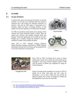 Le marketing de la moto Frédéric Cautals
2
2. La moto
2.1. Un peu d’histoire
L’ancêtre de la moto n’est autre qu’un tricycle. Le tricycle
de Dion1
est l’un des rares véhicules doté d’un moteur à
explosion qui a fait avancer les véhicules motorisés. Ce
tricycle a été créé en 1895 grâce à l’association de 2
hommes, Albert de Dion et Georges Bouton. Il était
équipé d’un moteur à pétrole et d’un démarreur électrique.
En 1902, les premières motocyclettes de la marque Terrot
sortirent des usines françaises basées à Dijon. Dans les
années qui suivirent, des grandes marques telles que
Peugeot2
firent leur apparition sur le marché de la moto ;
Peugeot qui à l’origine vendait des moulins à café, des
machines à coudre et des meubles de jardin.
Entre 1912 et 1927, Triumph (marque anglaise),
Harley-Davidson (marque américaine) et BMW (marque
allemande) sortirent leur fer de lance qui les propulsera sur
le nouveau marché de la motocyclette.
Entre 1930 et 1945, l’évolution de la moto se limita
surtout pour l’armée. On a connu des motos telles que la
Triumph 53
mais aussi d’autres marques comme la 800
AX2 de Gnome et Rhône qui composait les rangs de
l’armée française.
Après la seconde guerre mondiale et ce jusqu’en 1970, le
monde de la moto entra dans une aire « dite de
renaissance » car la moto n’était pas une priorité en
temps de guerre. Par la suite, les progrès en matière de
développement n’ont cessé de s’accroître.
1
URL : http://www.jbwhips.com/IMG/jpg/Tricycle_deDion_1895_Bouton.jpg
2
URL : https://encrypted-tbn2.gstatic.com/images?q=tbn:ANd9GcS9Is4RDbIzlbfT2zrTcPeVENz27NfU_reAV6eCsWeE3pfe9Gj9pw
3
URL: http://www.autogallery.org.ru/k/t/40triTigerT100_1Bay.jpg
Tricycle de Dion
Triumph 5S de 1939
Peugeot
 
