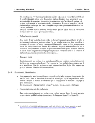 Le marketing de la moto Frédéric Cautals
29
On constate que l’évolution de la sécurité routière a évolué en positif depuis 1991 car
le nombre de décès est en nette diminution. Le taux de décès chez les motards reste
cependant élevé car malgré les progrès techniques, en cas d’accident, le motard est
projeté en dehors de sa moto alors que les voitures sont de plus en plus sûres grâce à
l’électronique embarqué. En 2007, le rapport risque moto par rapport à la voiture est
21 fois plus élevé.
Chaque accident moto n’entraîne heureusement pas un décès mais le conducteur
moto est plus vite blessé que l’automobiliste.
 Vol de la moto plus aisé
Une moto, de par sa taille et son poids, en fait un bien relativement facile à voler si
certaines précautions ne sont pas prises. Ne pas attacher une moto à un point fixe et
ce malgré la présence d’autres cadenas qui bloquent les roues, revient au même que
de ne pas mettre de cadenas du tout. Un cadenas à disque (cadenas qui se fixe sur le
disque de frein) empêche le voleur de pousser la moto mais quand le voleur souhaite
la voler, il sera en général accompagné de plusieurs comparses afin de la soulever et
de la mettre dans une camionnette, mono-space, …
 Transport limité
Contrairement à une voiture et ce malgré des coffres sur certaines motos, le transport
de biens est beaucoup plus limité. Par exemple, si l’on souhaite faire ses courses, il
sera possible de faire des petites courses à moto mais si l’on désire faire les courses
pour la semaine, il faudra utiliser une voiture.
3.4.3. Opportunités (Opportunities)
 Une opportunité pour le marché moto est que le trafic belge ne cesse d’augmenter. La
société Inrix, dont le travail est le relevé de statistiques de la congestion du trafic
routier à travers le monde, a déterminé que la Belgique est le numéro 1 du pays le
plus embouteillé.
En moyenne, un belge perdrait 55 heures 61
par an à cause des embouteillages.
 Augmentation du prix des carburants
Les motos, contrairement aux voitures, ne roulent pas au diesel (excepté certains
prototypes) et au LPG mais seulement avec de l’essence Super 95 et Super 98.
61
LE MONITEUR AUTOMOBILE. La Belgique pire pays pour le trafic. 22/06/2012 in Le Moniteur Automobile [en ligne].
http://www.moniteurautomobile.be/article/telex-la-belgique-pire-pays-pour-le-trafic-16602.htm#.Ub7_ivlM98F
 