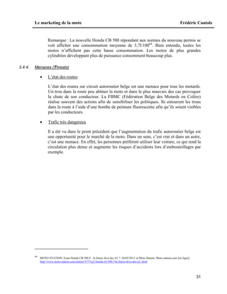 Le marketing de la moto Frédéric Cautals
31
Remarque : La nouvelle Honda CB 500 répondant aux normes du nouveau permis se
voit afficher une consommation moyenne de 3,7l/10064
. Bien entendu, toutes les
motos n’affichent pas cette basse consommation. Les motos de plus grandes
cylindrées développant plus de puissance consomment beaucoup plus.
3.4.4. Menaces (Threats)
 L’état des routes
L’état des routes sur circuit autoroutier belge est une menace pour tous les motards.
Un trou dans la route peu abîmer la moto et dans le plus mauvais des cas provoquer
la chute de son conducteur. La FBMC (Fédération Belge des Motards en Colère)
réalise souvent des actions afin de sensibiliser les politiques. Ils entourent les trous
dans la route à l’aide d’une bombe de peinture fluorescente afin qu’ils soient visibles
par les conducteurs.
 Trafic très dangereux
Il a été vu dans le point précédent que l’augmentation du trafic autoroutier belge est
une opportunité pour le marché de la moto. Dans un sens, c’est vrai et dans un autre,
c’est une menace. En effet, les personnes préfèrent utiliser leur voiture, ce qui rend la
circulation plus dense et augmente les risques d’accidents lors d’embouteillages par
exemple.
64
MOTO STATION. Essai Honda CB 500 F : la future diva des A2 ?. 26/02/2013 in Moto Station. Moto-station.com [en ligne].
http://www.moto-station.com/article15773-p2-honda-cb-500-f-la-future-diva-des-a2-.html
 