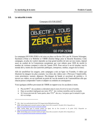 Le marketing de la moto Frédéric Cautals
32
3.5. La sécurité à moto
Campagne GO FOR ZERO65
La campagne GO FOR ZERO a été mise en place en février 2011 par M. Etienne Schouppe,
Secrétaire d’Etat à la Mobilité et l’IBSR (Institut Belge pour la Sécurité Routière). Cette
campagne, en plus de vouloir répondre au trop grand nombre de tués sur nos routes, répond
aussi au souhait de la Commission européenne qui veut réduire pour 2020 de moitié le
nombre de victimes comparé à celui de l’année 2010. Pour arriver à un tel résultat, tout le
monde doit y mettre du sien (autorités publiques, entreprises, médias, usagers de la route).
Afin de sensibiliser les usagers, cette campagne a mis en ligne via Youtube, 6 vidéos qui
illustrent les dangers les plus courants. Les titres des vidéos sont « Prévoyez l’imprévisible,
voies prioritaires, tourner, dépasser, file-changer de bande et ouverture de portière ». A
travers ces vidéos, on est confronté au point de vue du motard et de l’automobiliste afin que
chacun puisse comprendre l’autre et adapter sa conduite en conséquence.
Voici quelques chiffres provenant de l’IBSR en rapport avec les accidents à moto.
 Plus de 80%66
des accidents se déroulent entre le mois d’avril et le mois d’octobre.
 Dans un accident impliquant une moto, 95%67
des victimes mortelles sont les motards.
 Si l’erreur provient de l’autre partie, dans 75%68
des cas, c’est parce que le motard n’a pas
été vu à temps.
65
URL : http://www.policelocale.be/sites/5341/images/stories/Midi/goforzerofr.jpg
66
IBSR. Institut Belge pour la sécurité routière [en ligne]. Site de Ibsr [consulté le 26 juillet 2013]. Disponible sur
http://www.goforzero.be/fr/securite-routiere/les-motards
67
IBSR. Institut Belge pour la sécurité routière [en ligne]. Site de Ibsr [consulté le 26 juillet 2013]. Disponible sur
http://www.goforzero.be/fr/securite-routiere/les-motards
68
IBSR. Institut Belge pour la sécurité routière [en ligne]. Site de Ibsr [consulté le 26 juillet 2013]. Disponible sur
http://www.goforzero.be/fr/securite-routiere/les-motards
 