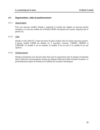 Le marketing de la moto Frédéric Cautals
35
4.1. Segmentation, cible et positionnement
4.1.1. Segmentation
Pour son nouveau modèle, Honda a segmenté le marché par rapport au nouveau permis
européen. Le nouveau modèle de la Honda CB500 correspond aux normes imposées par le
permis A2.
4.1.2. Cible
Honda a voulu cibler les 3 types de motos les plus vendues chez les jeunes nouveaux permis.
L’ancien modèle CB500 est décliné en 3 nouvelles versions : CB500F, CB500X et
CBR500R. Le modèle F est un roadster, le modèle X est un trail et le modèle R est une
sportive.
4.1.3. Positionnement
Honda se positionne avec des prix plus chers que la concurrence mais la marque est présente
dans l’esprit des consommateurs comme une marque fiable qui tombe rarement en panne. Le
positionnement majeur de Honda est la fiabilité de ses pièces mécaniques.
 