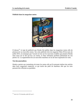 Le marketing de la moto Frédéric Cautals
38
Publicité dans les magazines motos
Ci-dessus74
, le type de publicité que Honda fait publier dans les magazines motos afin de
promouvoir ses nouvelles motos. Sur cette publicité tirée du magazine Moto 80 du mois de
juillet 2013, on remarque que l’accent est mis sur les nouveaux modèles que propose Honda
mais aussi sur le fait qu’avec ces motos, le futur utilisateur profitera pleinement de son
permis A2. La segmentation de ces nouvelles machines est un de leurs arguments de vente.
Test des journalistes
Honda a permis aux journalistes de tester les motos afin qu’ils puissent réaliser des articles
dans leurs magazines respectifs, ce qui inclut des prêts de machines afin que les tests
puissent être effectués au quotidien.
74
Moto 80, n°752, Bruxelles, juillet 2013, pp.11.
 