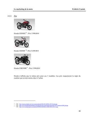 Le marketing de la moto Frédéric Cautals
39
4.2.4. Prix
Honda CB500X75
: Prix 5.990,00 €
Honda CB500F 76
: Prix 5.690.00 €
Honda CBR500R77
: Prix 5.990,00 €
Honda n’affiche pas le même prix pour ces 3 modèles. Les prix respecteront la règle du
roadster qui revient moins cher à l’achat.
75
URL : http://motorcycleppf.com/wp-content/uploads/2013/01/cb500x-2013-honda.jpg
76
URL : http://www.lerepairedesmotards.com/img/actu/2012/nouveaute/nouveaute-2013-honda-cb500f_hd.jpg
77
URL : http://www.motoprogress.com/photo/HONDA/HONDA-CBR-500-R-2013-2.jpg
 