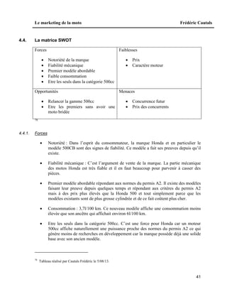 Le marketing de la moto Frédéric Cautals
41
4.4. La matrice SWOT
Forces
 Notoriété de la marque
 Fiabilité mécanique
 Premier modèle abordable
 Faible consommation
 Etre les seuls dans la catégorie 500cc
Faiblesses
 Prix
 Caractère moteur
Opportunités
 Relancer la gamme 500cc
 Etre les premiers sans avoir une
moto bridée
Menaces
 Concurrence futur
 Prix des concurrents
78
4.4.1. Forces
 Notoriété : Dans l’esprit du consommateur, la marque Honda et en particulier le
modèle 500CB sont des signes de fiabilité. Ce modèle a fait ses preuves depuis qu’il
existe.
 Fiabilité mécanique : C’est l’argument de vente de la marque. La partie mécanique
des motos Honda est très fiable et il en faut beaucoup pour parvenir à casser des
pièces.
 Premier modèle abordable répondant aux normes du permis A2. Il existe des modèles
faisant leur preuve depuis quelques temps et répondant aux critères du permis A2
mais à des prix plus élevés que la Honda 500 et tout simplement parce que les
modèles existants sont de plus grosse cylindrée et de ce fait coûtent plus cher.
 Consommation : 3,7l/100 km. Ce nouveau modèle affiche une consommation moins
élevée que son ancêtre qui affichait environ 6l/100 km.
 Etre les seuls dans la catégorie 500cc. C’est une force pour Honda car un moteur
500cc affiche naturellement une puissance proche des normes du permis A2 ce qui
génère moins de recherches en développement car la marque possède déjà une solide
base avec son ancien modèle.
78
Tableau réalisé par Cautals Frédéric le 5/08/13.
 