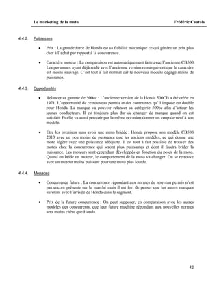 Le marketing de la moto Frédéric Cautals
42
4.4.2. Faiblesses
 Prix : La grande force de Honda est sa fiabilité mécanique ce qui génère un prix plus
cher à l’achat par rapport à la concurrence.
 Caractère moteur : La comparaison est automatiquement faite avec l’ancienne CB500.
Les personnes ayant déjà roulé avec l’ancienne version remarqueront que le caractère
est moins sauvage. C’est tout à fait normal car le nouveau modèle dégage moins de
puissance.
4.4.3. Opportunités
 Relancer sa gamme de 500cc : L’ancienne version de la Honda 500CB a été créée en
1971. L’opportunité de ce nouveau permis et des contraintes qu’il impose est double
pour Honda. La marque va pouvoir relancer sa catégorie 500cc afin d’attirer les
jeunes conducteurs. Il est toujours plus dur de changer de marque quand on est
satisfait. Et elle va aussi pouvoir par la même occasion donner un coup de neuf à son
modèle.
 Etre les premiers sans avoir une moto bridée : Honda propose son modèle CB500
2013 avec un peu moins de puissance que les anciens modèles, ce qui donne une
moto légère avec une puissance adéquate. Il est tout à fait possible de trouver des
motos chez la concurrence qui seront plus puissantes et dont il faudra brider la
puissance. Les moteurs sont cependant développés en fonction du poids de la moto.
Quand on bride un moteur, le comportement de la moto va changer. On se retrouve
avec un moteur moins puissant pour une moto plus lourde.
4.4.4. Menaces
 Concurrence future : La concurrence répondant aux normes du nouveau permis n’est
pas encore présente sur le marché mais il est fort de penser que les autres marques
suivront avec l’arrivée de Honda dans le segment.
 Prix de la future concurrence : On peut supposer, en comparaison avec les autres
modèles des concurrents, que leur future machine répondant aux nouvelles normes
sera moins chère que Honda.
 