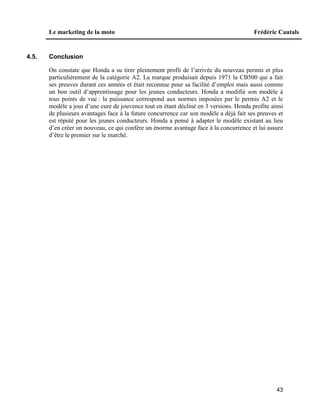 Le marketing de la moto Frédéric Cautals
43
4.5. Conclusion
On constate que Honda a su tirer pleinement profit de l’arrivée du nouveau permis et plus
particulièrement de la catégorie A2. La marque produisait depuis 1971 la CB500 qui a fait
ses preuves durant ces années et était reconnue pour sa facilité d’emploi mais aussi comme
un bon outil d’apprentissage pour les jeunes conducteurs. Honda a modifié son modèle à
tous points de vue : la puissance correspond aux normes imposées par le permis A2 et le
modèle a joui d’une cure de jouvence tout en étant décliné en 3 versions. Honda profite ainsi
de plusieurs avantages face à la future concurrence car son modèle a déjà fait ses preuves et
est réputé pour les jeunes conducteurs. Honda a pensé à adapter le modèle existant au lieu
d’en créer un nouveau, ce qui confère un énorme avantage face à la concurrence et lui assure
d’être le premier sur le marché.
 
