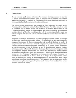 Le marketing de la moto Frédéric Cautals
44
5. Conclusion
On a pu constater que le marché de la moto n’est pas aussi simple qu’on aurait pu le croire.
Le marché est composé de différents types de modèles afin de répondre aux différents
besoins des conducteurs. Cependant, si l’usage est différent d’un consommateur à l’autre, la
moto, quant à elle, offre les mêmes services à ses utilisateurs.
Une moto n’apporte pas seulement une sensation de liberté mais aussi un certain nombre
d’avantages à son utilisateur, comme la déductibilité fiscale si l’on utilise sa moto en partie
ou seulement pour se rendre sur son lieu de travail, sa mobilité dans le trafic et lors
d’embouteillages mais aussi sa facilité de parking. Son utilisation implique cependant aussi
des inconvénients qu’il ne faut pas négliger. Les vols de moto sont plus faciles de par leur
taille et leur poids et le transport de biens est limité par l’absence de coffre comme dans une
voiture.
Malgré ces désavantages, l’élément qui lui porte le plus préjudice est le nombre de morts par
accident car la moto, contrairement à la voiture, n’est pas entourée de taule pour protéger ses
occupants. Enormément de choses sont cependant prévues afin de diminuer le nombre de
tués par accident. Nous avons vu à travers la campagne Go for Zero que les organisateurs
tentent de sensibiliser les automobilistes et motards afin qu’ils tiennent compte des autres et
de leur environnement en vue de diminuer ce taux élevé de morts par accident. Un autre
facteur qui pourrait influencer la diminution des risques d’accidents sur le long terme est le
nouveau permis européen pour lequel il faut franchir plus d’étapes pour détenir le permis
permettant de rouler avec des motos plus puissantes. A l’heure actuelle, nous n’avons pu que
démontrer, à titre d’exemple, l’impact de ce nouveau permis sur la marque Honda qui a su
saisir l’occasion de relancer un modèle phare de sa marque et de se positionner comme
leader du permis A2 dès le début de la mise en vigueur de ce nouveau permis. Seuls l’avenir
et ses futures statistiques nous démontreront si l’arrivée du nouveau permis avec son nombre
de formations supplémentaires permettra, lui aussi, de diminuer le risque d’accident par une
meilleure formation du motard.
 