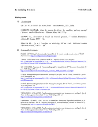 Le marketing de la moto Frédéric Cautals
45
Bibliographie
1) Les ouvrages
DE CET M., L’univers des motos, Paris : éditions Gründ, 2007, 299p.
EDITIONS GLENAT., Atlas des motos du siècle : les machines qui ont marqué
l’histoire, Issy-les-Moulineaux : éditions Atlas, 2007, 239p.
DUPONT E., Développer et lancer un nouveau produit, 1er
édition, Bruxelles :
éditions De Boeck, 2009, 110p.
KLOTER Ph… [et al.]. Principes de marketing. 10e
éd. Paris : Editions Pearson
Education France, 2010.457 pp.
2) Sources électroniques
PERMIS MOTO. Site d’informations [en ligne]. Site de Le permis moto [consulté le 4 avril 2013].
Disponible sur http://www.lepermismoto.be/permis.php
Tableau réalisé par Cautals Frédéric le 4/04/2013 depuis le fichier Excel en ligne :
http://www.febiac.be/statistiques/2011/2.B.13.%20Immatriculations%20de%20motos%20neuves%20
par%20cat%E9gorie%20de%20cylindr%E9e.xls
SPF ECONOMIE. Panorama de l’économie belge[pdf en ligne]. Site de SPF Economie [consulté le 25
juin 2013]. Disponible sur
http://economie.fgov.be/fr/binaries/belgian_economy_2008_fr_tcm326-77527.pdf
FEBIAC. Fédération belge de l’automobile et du cycle [en ligne]. Site de Febiac [consulté le 9 juillet
2013]. Disponible sur
http://www.febiac.be/statistiques/2013/2.B.3.%20Immatriculations%20de%20voitures%20neuves%20
par%20marque.xls
FEBIAC. Fédération belge de l’automobile et du cycle [en ligne]. Site de Febiac [consulté le 9 juillet
2013]. Disponible sur
http://www.febiac.be/statistiques/2013/2.B.12.%20Immatriculations%20de%20motos%20neuves%20
et%20d%27occasion%20par%20province.xls
THINK MEDIA MAGAZINES. Plateforme de communication pour les annonceurs [en ligne]. Site de
Think Media magazines[consulté le 16 mai 2013]. Disponible sur
http://www.thinkmediamagazines.be/fr/node/616
UNION DES EDITEURS DE LA PRESSE PERIODIQUE. Plateforme regroupant les éditeurs de la
presse belge [en ligne]. Site de Union des éditeurs de la presse périodique [consulté le 16 mai 2013].
Disponible sur http://www.upp.be/fr/publicatie/2450
THINK MEDIA MAGAZINES. Plateforme de communication pour les annonceurs [en ligne]. Site de
Think Media magazines[consulté le 16 mai 2013]. Disponible sur
http://www.thinkmediamagazines.be/fr/node/616
 