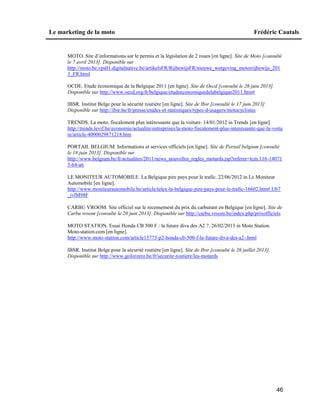 Le marketing de la moto Frédéric Cautals
46
MOTO. Site d’informations sur le permis et la législation de 2 roues [en ligne]. Site de Moto [consulté
le 7 avril 2013]. Disponible sur
http://moto.be.vps01.digitalnative.be/artikelsFR/RijbewijsFR/nieuwe_wetgeving_motorrijbewijs_201
3_FR.html
OCDE. Etude économique de la Belgique 2011 [en ligne]. Site de Oecd [consulté le 26 juin 2013].
Disponible sur http://www.oecd.org/fr/belgique/etudeeconomiquedelabelgique2011.htm#
IBSR. Institut Belge pour la sécurité routière [en ligne]. Site de Ibsr [consulté le 17 juin 2013].
Disponible sur http://ibsr.be/fr/presse/etudes-et-statistiques/types-d-usagers/motocyclistes
TRENDS. La moto, fiscalement plus intéressante que la voiture. 14/01/2012 in Trends [en ligne]
http://trends.levif.be/economie/actualite/entreprises/la-moto-fiscalement-plus-interessante-que-la-voitu
re/article-4000029871218.htm
PORTAIL BELGIUM. Informations et services officiels [en ligne]. Site de Portail belgium [consulté
le 18 juin 2013]. Disponible sur
http://www.belgium.be/fr/actualites/2011/news_nouvelles_regles_motards.jsp?referer=tcm:116-14071
3-64-a6
LE MONITEUR AUTOMOBILE. La Belgique pire pays pour le trafic. 22/06/2012 in Le Moniteur
Automobile [en ligne].
http://www.moniteurautomobile.be/article/telex-la-belgique-pire-pays-pour-le-trafic-16602.htm#.Ub7
_ivlM98F
CARBU VROOM. Site officiel sur le recensement du prix du carburant en Belgique [en ligne]. Site de
Carbu vroom [consulté le 20 juin 2013]. Disponible sur http://carbu.vroom.be/index.php/prixofficiels
MOTO STATION. Essai Honda CB 500 F : la future diva des A2 ?. 26/02/2013 in Moto Station.
Moto-station.com [en ligne].
http://www.moto-station.com/article15773-p2-honda-cb-500-f-la-future-diva-des-a2-.html
IBSR. Institut Belge pour la sécurité routière [en ligne]. Site de Ibsr [consulté le 26 juillet 2013].
Disponible sur http://www.goforzero.be/fr/securite-routiere/les-motards
 