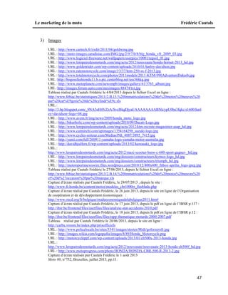 Le marketing de la moto Frédéric Cautals
47
3) Images
URL : http://www.cartech.fr/i/edit/2011/04/goldwing.jpg
URL : http://moto-images.caradisiac.com/IMG/jpg/2/9/7/0/8/big_honda_vfr_2009_03.jpg
URL : http://www.logiciel-freeware.net/wallpapers/userpics/10001/repsol_01.jpg
URL : http://www.lerepairedesmotards.com/img/actu/2012/nouveaute/honda-hornet-2013_hd.jpg
URL : http://www.goldenrider.com/wp-content/uploads/2010/01/harley-davidson.jpg
URL : http://www.ratemotorcycle.com/image1/3/37/ktm-250-sx-f-2013.jpg
URL : http://www.totalmotorcycle.com/photos/2011models/2011-KTM-990AdventureDakarb.jpg
URL :http://bogossfashiondu11.b.o.pic.centerblog.net/uss36hkg.jpg
URL : http://www.motoplanete.com/newsmpb/images/gallery/41/3763_album.jpg
URL :http://images.forum-auto.com/mesimages/48474/txt.jpg
Tableau réalisé par Cautals Frédéric le 4/04/2013 depuis le fichier Excel en ligne :
http://www.febiac.be/statistiques/2011/2.B.13.%20Immatriculations%20de%20motos%20neuves%20
par%20cat%E9gorie%20de%20cylindr%E9e.xls
URL :
http://3.bp.blogspot.com/_9NA3eH4VZzA/SvcHkgDjyaI/AAAAAAAABNk/ypU0ba3fqkc/s1600/harl
ey+davidson+logo+08.jpg
URL : http://www.avem.fr/img/news/2009/honda_moto_logo.jpg
URL : http://bikerholic.com/wp-content/uploads/2010/09/Ducati-Logo.jpg
URL : http://www.lerepairedesmotards.com/img/actu/2012/ktm-recrute-magasinier-asap_hd.jpg
URL : http://www.cutmirchi.com/upimages/1354164298_suzuki-logo.jpg
URL : http://www.cycles-soiteur.com/Medias/Pdt_4887/3895_7415.jpg
URL : http://yunii.com/full/260911-yamaha-logo-yamaha-motor-australia.jpg
URL : http://davidhjulfors.fi/wp-content/uploads/2013/02/kawasaki_logo.jpg
URL :
http://www.lerepairedesmotards.com/img/actu/2012/maxi-scooter-bmw-c-600-sport-gagner-_hd.jpg
URL : http://www.lerepairedesmotards.com/img/dossiers/constructeurs/kymco-logo_hd.jpg
URL : http://www.lerepairedesmotards.com/img/dossiers/constructeurs/triumph_hd.jpg
URL : http://motorsportsnewswire.files.wordpress.com/2010/12/400x400_fitbox-aprilia_logo-jpeg.jpg
Tableau réalisé par Cautals Frédéric le 27/06/2013, depuis le fichier Excel en ligne :
http://www.febiac.be/statistiques/2013/2.B.14.%20Immatriculations%20de%20motos%20neuves%20
et%20d%27occasion%20par%20marque.xls
Capture d’écran réalisée par Cautals Frédéric, le 24/07/2013 , depuis le site :
http://www.fr.honda.be/content/motos/modeles_cbr1000rr_fireblade.php
Capture d’écran réalisé par Cautals Frédéric, le 26 juin 2013, depuis le site en ligne de l’Organisation
de coopération et de développement économiques :
http://www.oecd.org/fr/belgique/etudeeconomiquedelabelgique2011.htm#
Capture d’écran réalisé par Cautals Frédéric, le 17 juin 2013, depuis le pdf en ligne de l’IBSR p.137 :
http://ibsr.be/frontend/files/userfiles/files/analyse-stat-accidents-2010.pdf
Capture d’écran réalisé par Cautals Frédéric, le 18 juin 2013, depuis le pdf en ligne de l’IBSR p.12 :
http://ibsr.be/frontend/files/userfiles/files/rapp-thematique-motards-2000-2007.pdf
Tableau réalisé par Cautals Frédéric le 20/06/2013, depuis le site en ligne :
http://carbu.vroom.be/index.php/prixofficiels
URL : http://www.policelocale.be/sites/5341/images/stories/Midi/goforzerofr.jpg
URL : http://images.wikia.com/logopedia/images/8/89/Honda_Motorcycle.png
URL : http://motorcycleppf.com/wp-content/uploads/2013/01/cb500x-2013-honda.jpg
URL :
http://www.lerepairedesmotards.com/img/actu/2012/nouveaute/nouveaute-2013-honda-cb500f_hd.jpg
URL : http://www.motoprogress.com/photo/HONDA/HONDA-CBR-500-R-2013-2.jpg
Capture d’écran réalisée par Cautals Frédéric le 1 août 2013
Moto 80, n°752, Bruxelles, juillet 2013, pp.11.
 