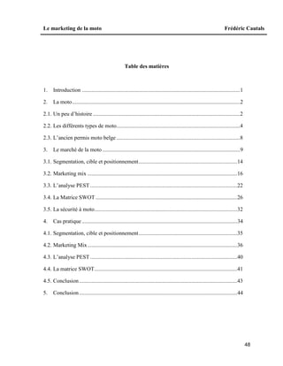Le marketing de la moto Frédéric Cautals
48
Table des matières
1. Introduction ..................................................................................................................1
2. La moto.........................................................................................................................2
2.1. Un peu d’histoire ..........................................................................................................2
2.2. Les différents types de moto.........................................................................................4
2.3. L’ancien permis moto belge .........................................................................................8
3. Le marché de la moto ...................................................................................................9
3.1. Segmentation, cible et positionnement.......................................................................14
3.2. Marketing mix ............................................................................................................16
3.3. L’analyse PEST ..........................................................................................................22
3.4. La Matrice SWOT ......................................................................................................26
3.5. La sécurité à moto.......................................................................................................32
4. Cas pratique ................................................................................................................34
4.1. Segmentation, cible et positionnement.......................................................................35
4.2. Marketing Mix............................................................................................................36
4.3. L’analyse PEST ..........................................................................................................40
4.4. La matrice SWOT.......................................................................................................41
4.5. Conclusion..................................................................................................................43
5. Conclusion..................................................................................................................44
 