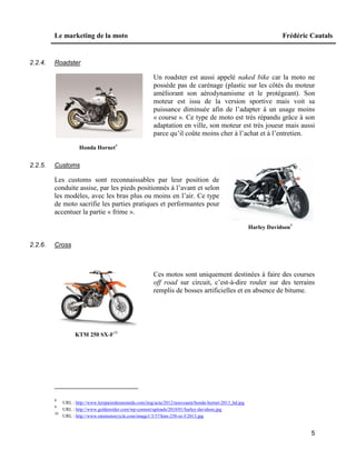 Le marketing de la moto Frédéric Cautals
5
2.2.4. Roadster
Un roadster est aussi appelé naked bike car la moto ne
possède pas de carénage (plastic sur les côtés du moteur
améliorant son aérodynamisme et le protégeant). Son
moteur est issu de la version sportive mais voit sa
puissance diminuée afin de l’adapter à un usage moins
« course ». Ce type de moto est très répandu grâce à son
adaptation en ville, son moteur est très joueur mais aussi
parce qu’il coûte moins cher à l’achat et à l’entretien.
Honda Hornet8
2.2.5. Customs
Les customs sont reconnaissables par leur position de
conduite assise, par les pieds positionnés à l’avant et selon
les modèles, avec les bras plus ou moins en l’air. Ce type
de moto sacrifie les parties pratiques et performantes pour
accentuer la partie « frime ».
Harley Davidson9
2.2.6. Cross
Ces motos sont uniquement destinées à faire des courses
off road sur circuit, c’est-à-dire rouler sur des terrains
remplis de bosses artificielles et en absence de bitume.
KTM 250 SX-F10
8
URL : http://www.lerepairedesmotards.com/img/actu/2012/nouveaute/honda-hornet-2013_hd.jpg
9
URL : http://www.goldenrider.com/wp-content/uploads/2010/01/harley-davidson.jpg
10
URL : http://www.ratemotorcycle.com/image1/3/37/ktm-250-sx-f-2013.jpg
 