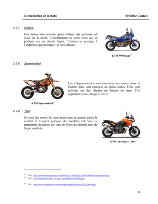Le marketing de la moto Frédéric Cautals
6
2.2.7. Enduro
Ces motos sont utilisées pour réaliser des parcours off
road sur la durée. Contrairement au moto cross qui se
pratique sur un circuit fermé, l’Enduro se pratique à
l’extérieur (par exemple : le Paris-Dakar).
KTM 990 Dakar11
2.2.8. Supermotard
Les « Supermotard » sont similaires aux motos cross et
Enduro mais sont équipées de pneus routes. Elles sont
utilisées sur des circuits mi bitume mi terre. Elle
appartient à une catégorie mixte.
KTM Supermotard12
2.2.9. Trail
Ce sont des motos de route réunissant en grande partie le
confort et l’aspect pratique des modèles GT tout en
permettant de passer sur tous les types de chemin mais de
façon modérée.
KTM Adventure 119013
11
URL : http://www.totalmotorcycle.com/photos/2011models/2011-KTM-990AdventureDakarb.jpg
12
URL : http://bogossfashiondu11.b.o.pic.centerblog.net/uss36hkg.jpg
13
URL : http://www.motoplanete.com/newsmpb/images/gallery/41/3763_album.jpg
 