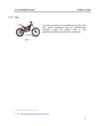 Le marketing de la moto Frédéric Cautals
7
2.2.10. Trial
Ces motos sont petites et ne possèdent pas de selle. Elles
sont utilisés uniquement pour du franchissement
d’obstacle comme des rochers. Elles ne sont
généralement utilisées que faire de la compétition.
TXT14
14
URL : http://images.forum-auto.com/mesimages/48474/txt.jpg
 