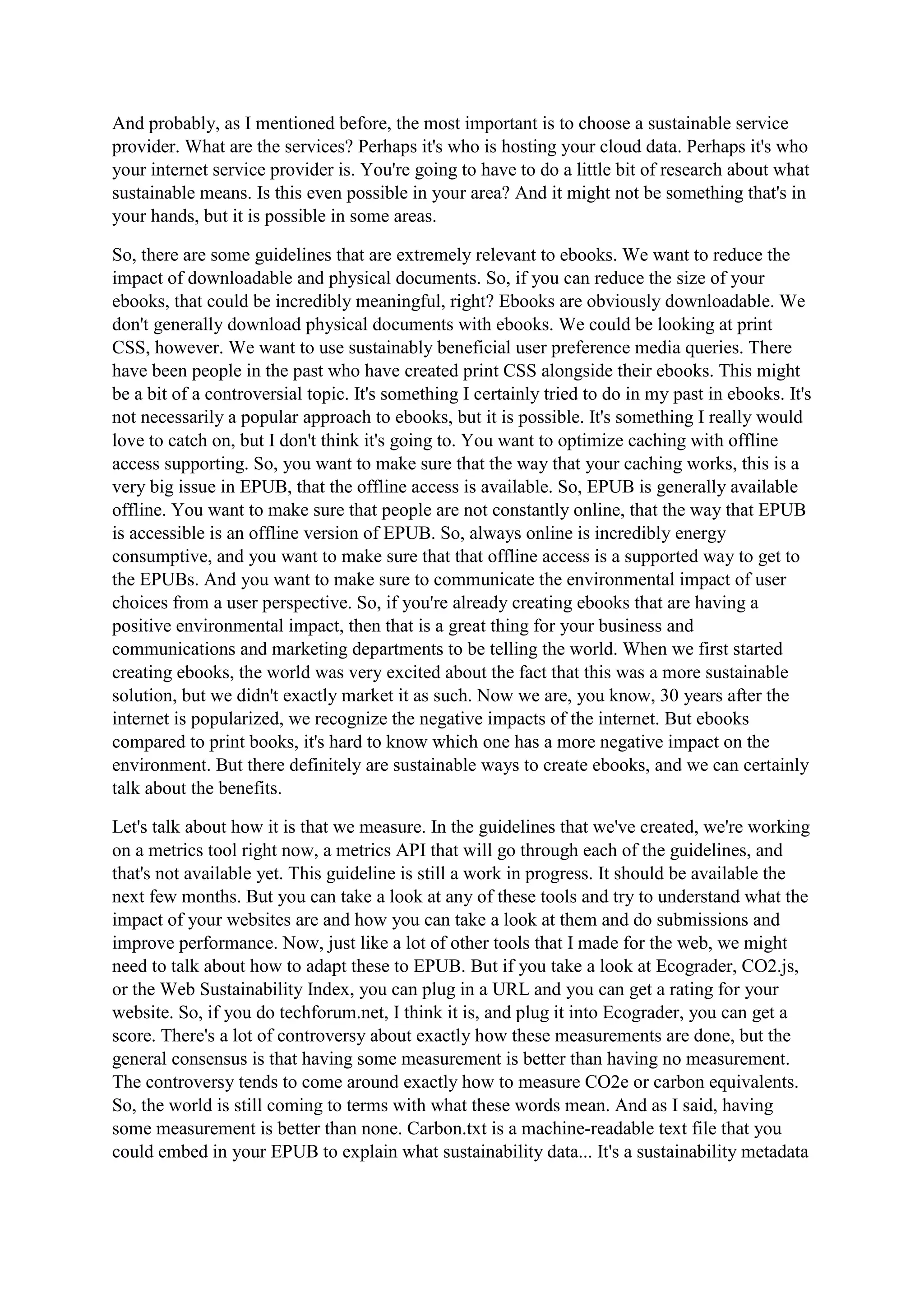 And probably, as I mentioned before, the most important is to choose a sustainable service
provider. What are the services? Perhaps it's who is hosting your cloud data. Perhaps it's who
your internet service provider is. You're going to have to do a little bit of research about what
sustainable means. Is this even possible in your area? And it might not be something that's in
your hands, but it is possible in some areas.
So, there are some guidelines that are extremely relevant to ebooks. We want to reduce the
impact of downloadable and physical documents. So, if you can reduce the size of your
ebooks, that could be incredibly meaningful, right? Ebooks are obviously downloadable. We
don't generally download physical documents with ebooks. We could be looking at print
CSS, however. We want to use sustainably beneficial user preference media queries. There
have been people in the past who have created print CSS alongside their ebooks. This might
be a bit of a controversial topic. It's something I certainly tried to do in my past in ebooks. It's
not necessarily a popular approach to ebooks, but it is possible. It's something I really would
love to catch on, but I don't think it's going to. You want to optimize caching with offline
access supporting. So, you want to make sure that the way that your caching works, this is a
very big issue in EPUB, that the offline access is available. So, EPUB is generally available
offline. You want to make sure that people are not constantly online, that the way that EPUB
is accessible is an offline version of EPUB. So, always online is incredibly energy
consumptive, and you want to make sure that that offline access is a supported way to get to
the EPUBs. And you want to make sure to communicate the environmental impact of user
choices from a user perspective. So, if you're already creating ebooks that are having a
positive environmental impact, then that is a great thing for your business and
communications and marketing departments to be telling the world. When we first started
creating ebooks, the world was very excited about the fact that this was a more sustainable
solution, but we didn't exactly market it as such. Now we are, you know, 30 years after the
internet is popularized, we recognize the negative impacts of the internet. But ebooks
compared to print books, it's hard to know which one has a more negative impact on the
environment. But there definitely are sustainable ways to create ebooks, and we can certainly
talk about the benefits.
Let's talk about how it is that we measure. In the guidelines that we've created, we're working
on a metrics tool right now, a metrics API that will go through each of the guidelines, and
that's not available yet. This guideline is still a work in progress. It should be available the
next few months. But you can take a look at any of these tools and try to understand what the
impact of your websites are and how you can take a look at them and do submissions and
improve performance. Now, just like a lot of other tools that I made for the web, we might
need to talk about how to adapt these to EPUB. But if you take a look at Ecograder, CO2.js,
or the Web Sustainability Index, you can plug in a URL and you can get a rating for your
website. So, if you do techforum.net, I think it is, and plug it into Ecograder, you can get a
score. There's a lot of controversy about exactly how these measurements are done, but the
general consensus is that having some measurement is better than having no measurement.
The controversy tends to come around exactly how to measure CO2e or carbon equivalents.
So, the world is still coming to terms with what these words mean. And as I said, having
some measurement is better than none. Carbon.txt is a machine-readable text file that you
could embed in your EPUB to explain what sustainability data... It's a sustainability metadata
 