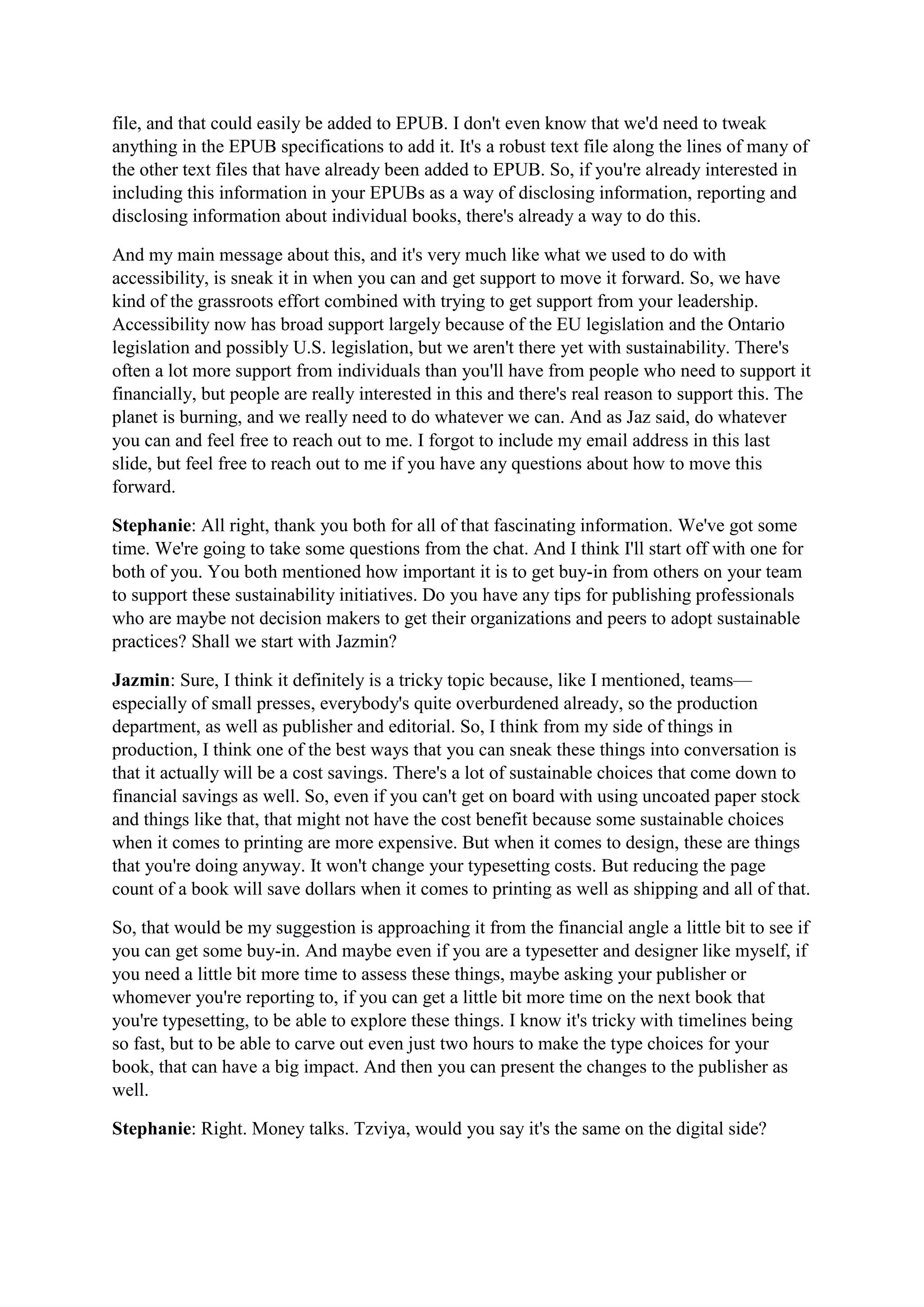 file, and that could easily be added to EPUB. I don't even know that we'd need to tweak
anything in the EPUB specifications to add it. It's a robust text file along the lines of many of
the other text files that have already been added to EPUB. So, if you're already interested in
including this information in your EPUBs as a way of disclosing information, reporting and
disclosing information about individual books, there's already a way to do this.
And my main message about this, and it's very much like what we used to do with
accessibility, is sneak it in when you can and get support to move it forward. So, we have
kind of the grassroots effort combined with trying to get support from your leadership.
Accessibility now has broad support largely because of the EU legislation and the Ontario
legislation and possibly U.S. legislation, but we aren't there yet with sustainability. There's
often a lot more support from individuals than you'll have from people who need to support it
financially, but people are really interested in this and there's real reason to support this. The
planet is burning, and we really need to do whatever we can. And as Jaz said, do whatever
you can and feel free to reach out to me. I forgot to include my email address in this last
slide, but feel free to reach out to me if you have any questions about how to move this
forward.
Stephanie: All right, thank you both for all of that fascinating information. We've got some
time. We're going to take some questions from the chat. And I think I'll start off with one for
both of you. You both mentioned how important it is to get buy-in from others on your team
to support these sustainability initiatives. Do you have any tips for publishing professionals
who are maybe not decision makers to get their organizations and peers to adopt sustainable
practices? Shall we start with Jazmin?
Jazmin: Sure, I think it definitely is a tricky topic because, like I mentioned, teams—
especially of small presses, everybody's quite overburdened already, so the production
department, as well as publisher and editorial. So, I think from my side of things in
production, I think one of the best ways that you can sneak these things into conversation is
that it actually will be a cost savings. There's a lot of sustainable choices that come down to
financial savings as well. So, even if you can't get on board with using uncoated paper stock
and things like that, that might not have the cost benefit because some sustainable choices
when it comes to printing are more expensive. But when it comes to design, these are things
that you're doing anyway. It won't change your typesetting costs. But reducing the page
count of a book will save dollars when it comes to printing as well as shipping and all of that.
So, that would be my suggestion is approaching it from the financial angle a little bit to see if
you can get some buy-in. And maybe even if you are a typesetter and designer like myself, if
you need a little bit more time to assess these things, maybe asking your publisher or
whomever you're reporting to, if you can get a little bit more time on the next book that
you're typesetting, to be able to explore these things. I know it's tricky with timelines being
so fast, but to be able to carve out even just two hours to make the type choices for your
book, that can have a big impact. And then you can present the changes to the publisher as
well.
Stephanie: Right. Money talks. Tzviya, would you say it's the same on the digital side?
 