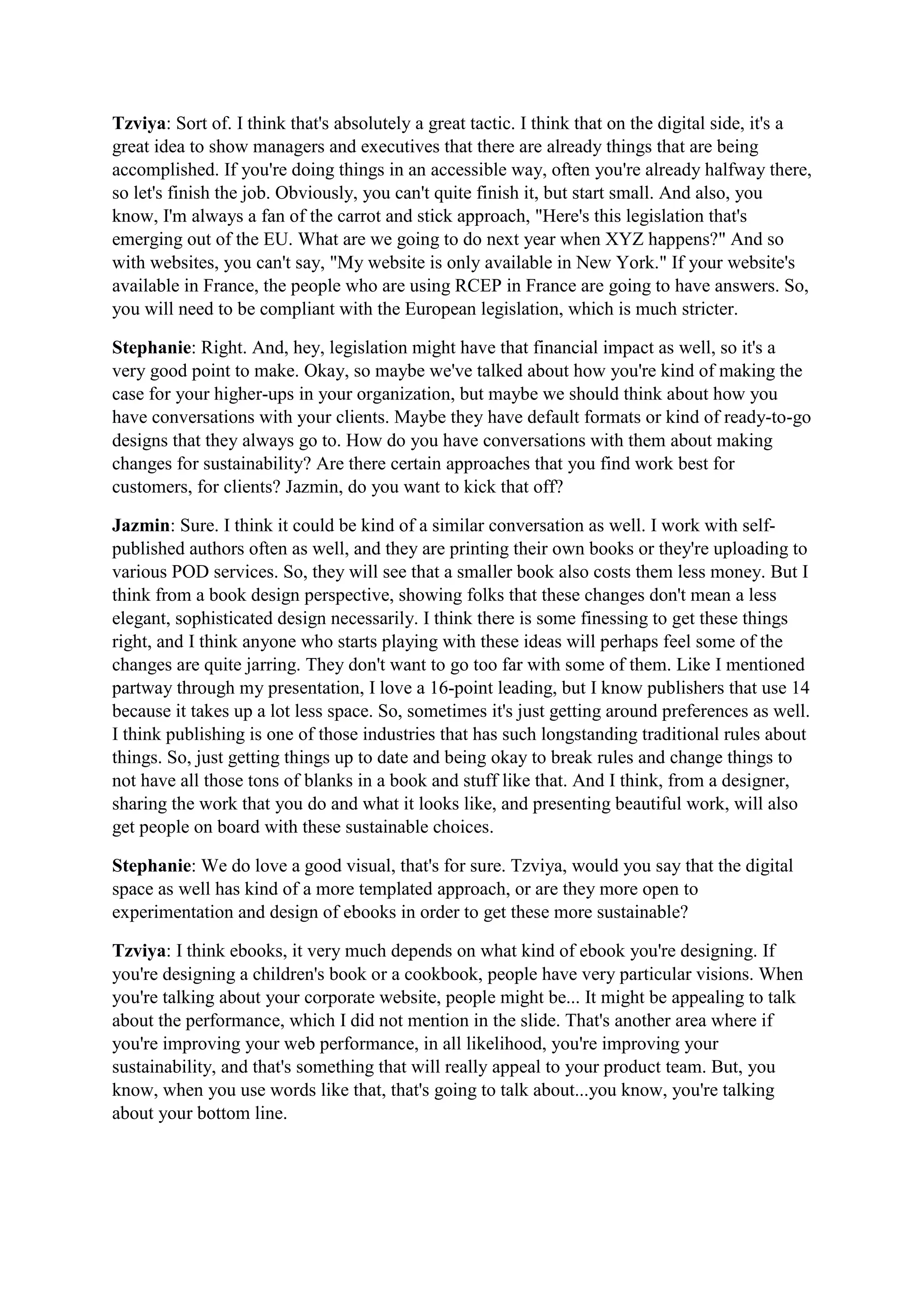 Tzviya: Sort of. I think that's absolutely a great tactic. I think that on the digital side, it's a
great idea to show managers and executives that there are already things that are being
accomplished. If you're doing things in an accessible way, often you're already halfway there,
so let's finish the job. Obviously, you can't quite finish it, but start small. And also, you
know, I'm always a fan of the carrot and stick approach, "Here's this legislation that's
emerging out of the EU. What are we going to do next year when XYZ happens?" And so
with websites, you can't say, "My website is only available in New York." If your website's
available in France, the people who are using RCEP in France are going to have answers. So,
you will need to be compliant with the European legislation, which is much stricter.
Stephanie: Right. And, hey, legislation might have that financial impact as well, so it's a
very good point to make. Okay, so maybe we've talked about how you're kind of making the
case for your higher-ups in your organization, but maybe we should think about how you
have conversations with your clients. Maybe they have default formats or kind of ready-to-go
designs that they always go to. How do you have conversations with them about making
changes for sustainability? Are there certain approaches that you find work best for
customers, for clients? Jazmin, do you want to kick that off?
Jazmin: Sure. I think it could be kind of a similar conversation as well. I work with self-
published authors often as well, and they are printing their own books or they're uploading to
various POD services. So, they will see that a smaller book also costs them less money. But I
think from a book design perspective, showing folks that these changes don't mean a less
elegant, sophisticated design necessarily. I think there is some finessing to get these things
right, and I think anyone who starts playing with these ideas will perhaps feel some of the
changes are quite jarring. They don't want to go too far with some of them. Like I mentioned
partway through my presentation, I love a 16-point leading, but I know publishers that use 14
because it takes up a lot less space. So, sometimes it's just getting around preferences as well.
I think publishing is one of those industries that has such longstanding traditional rules about
things. So, just getting things up to date and being okay to break rules and change things to
not have all those tons of blanks in a book and stuff like that. And I think, from a designer,
sharing the work that you do and what it looks like, and presenting beautiful work, will also
get people on board with these sustainable choices.
Stephanie: We do love a good visual, that's for sure. Tzviya, would you say that the digital
space as well has kind of a more templated approach, or are they more open to
experimentation and design of ebooks in order to get these more sustainable?
Tzviya: I think ebooks, it very much depends on what kind of ebook you're designing. If
you're designing a children's book or a cookbook, people have very particular visions. When
you're talking about your corporate website, people might be... It might be appealing to talk
about the performance, which I did not mention in the slide. That's another area where if
you're improving your web performance, in all likelihood, you're improving your
sustainability, and that's something that will really appeal to your product team. But, you
know, when you use words like that, that's going to talk about...you know, you're talking
about your bottom line.
 