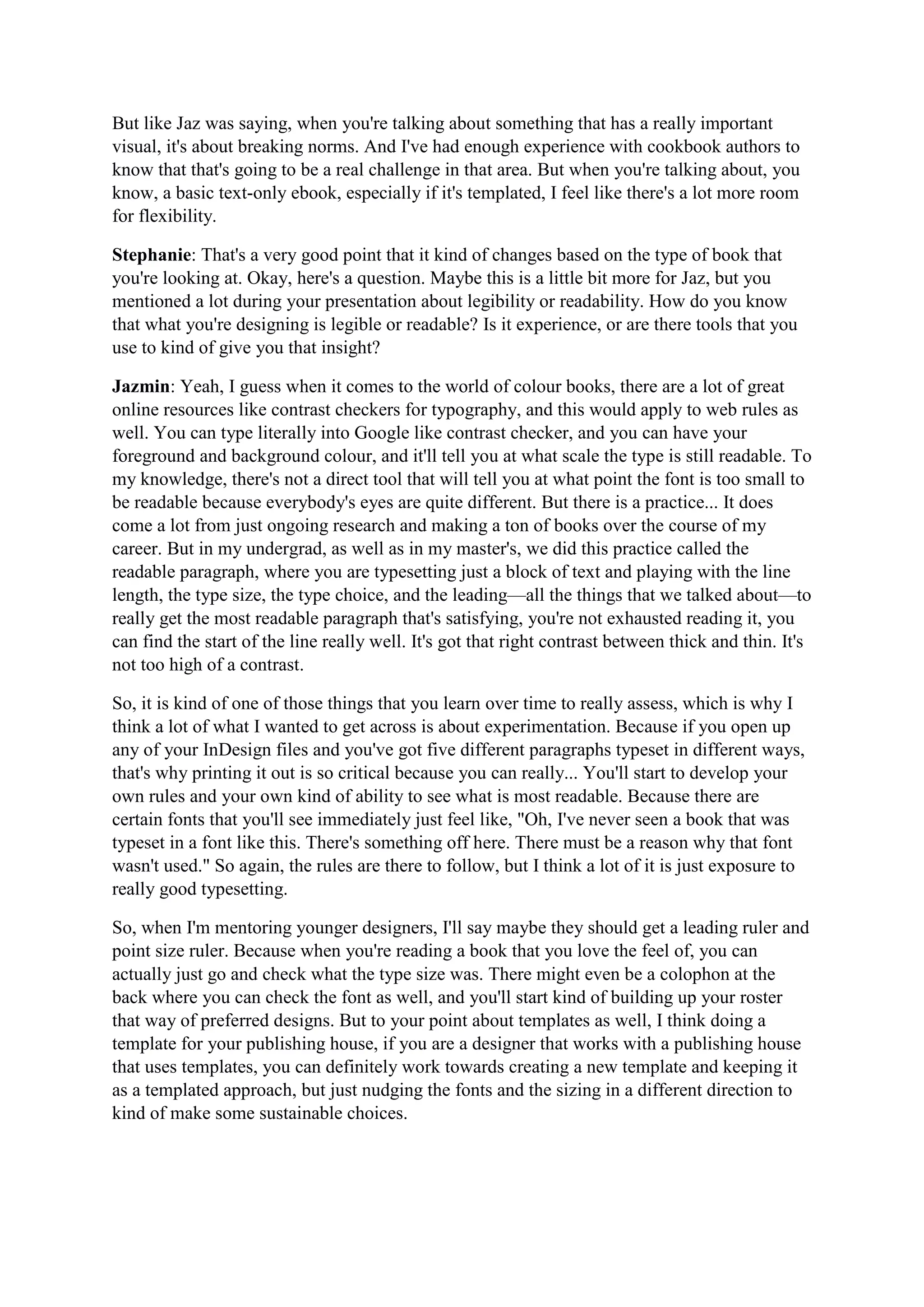 But like Jaz was saying, when you're talking about something that has a really important
visual, it's about breaking norms. And I've had enough experience with cookbook authors to
know that that's going to be a real challenge in that area. But when you're talking about, you
know, a basic text-only ebook, especially if it's templated, I feel like there's a lot more room
for flexibility.
Stephanie: That's a very good point that it kind of changes based on the type of book that
you're looking at. Okay, here's a question. Maybe this is a little bit more for Jaz, but you
mentioned a lot during your presentation about legibility or readability. How do you know
that what you're designing is legible or readable? Is it experience, or are there tools that you
use to kind of give you that insight?
Jazmin: Yeah, I guess when it comes to the world of colour books, there are a lot of great
online resources like contrast checkers for typography, and this would apply to web rules as
well. You can type literally into Google like contrast checker, and you can have your
foreground and background colour, and it'll tell you at what scale the type is still readable. To
my knowledge, there's not a direct tool that will tell you at what point the font is too small to
be readable because everybody's eyes are quite different. But there is a practice... It does
come a lot from just ongoing research and making a ton of books over the course of my
career. But in my undergrad, as well as in my master's, we did this practice called the
readable paragraph, where you are typesetting just a block of text and playing with the line
length, the type size, the type choice, and the leading—all the things that we talked about—to
really get the most readable paragraph that's satisfying, you're not exhausted reading it, you
can find the start of the line really well. It's got that right contrast between thick and thin. It's
not too high of a contrast.
So, it is kind of one of those things that you learn over time to really assess, which is why I
think a lot of what I wanted to get across is about experimentation. Because if you open up
any of your InDesign files and you've got five different paragraphs typeset in different ways,
that's why printing it out is so critical because you can really... You'll start to develop your
own rules and your own kind of ability to see what is most readable. Because there are
certain fonts that you'll see immediately just feel like, "Oh, I've never seen a book that was
typeset in a font like this. There's something off here. There must be a reason why that font
wasn't used." So again, the rules are there to follow, but I think a lot of it is just exposure to
really good typesetting.
So, when I'm mentoring younger designers, I'll say maybe they should get a leading ruler and
point size ruler. Because when you're reading a book that you love the feel of, you can
actually just go and check what the type size was. There might even be a colophon at the
back where you can check the font as well, and you'll start kind of building up your roster
that way of preferred designs. But to your point about templates as well, I think doing a
template for your publishing house, if you are a designer that works with a publishing house
that uses templates, you can definitely work towards creating a new template and keeping it
as a templated approach, but just nudging the fonts and the sizing in a different direction to
kind of make some sustainable choices.
 