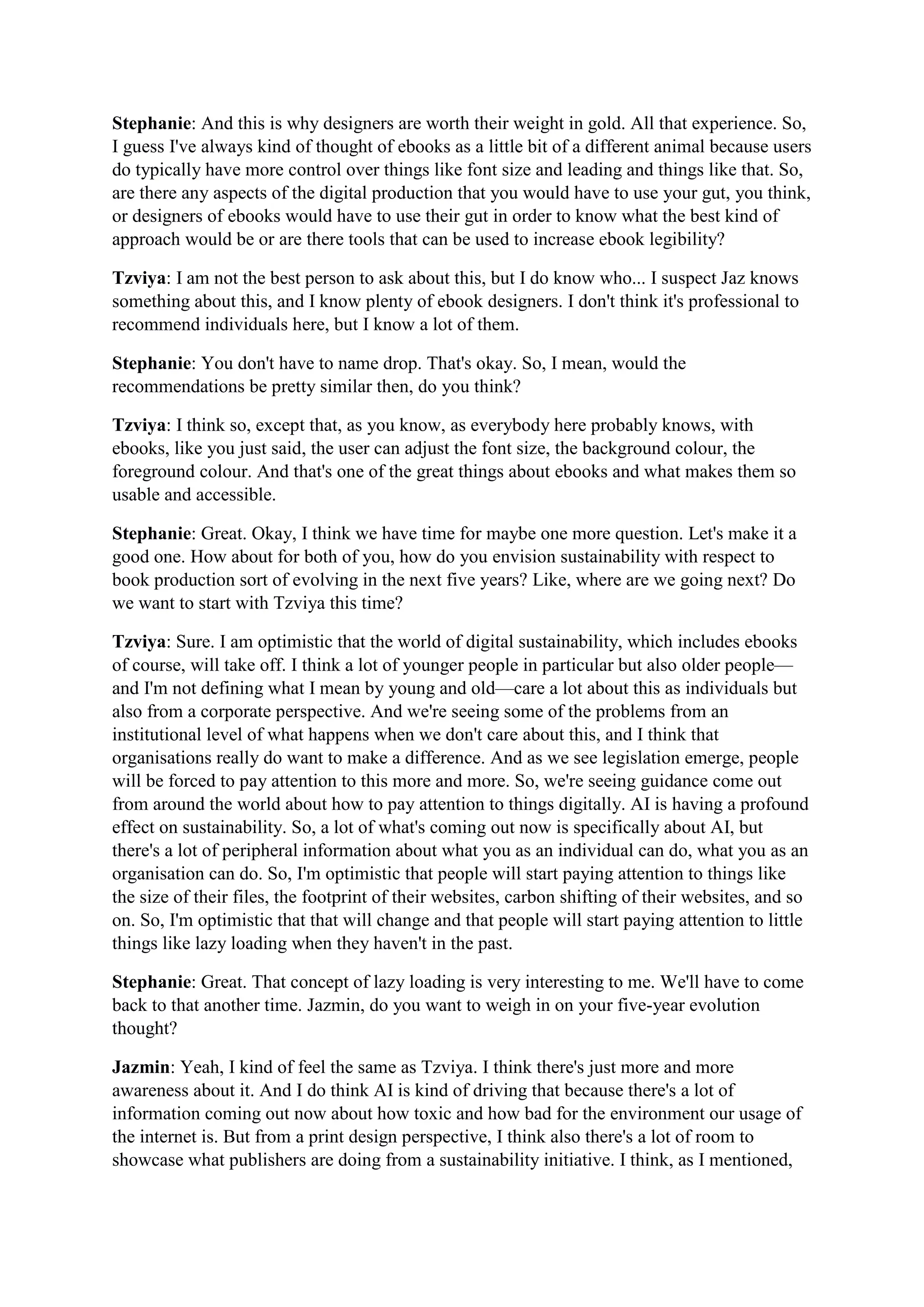Stephanie: And this is why designers are worth their weight in gold. All that experience. So,
I guess I've always kind of thought of ebooks as a little bit of a different animal because users
do typically have more control over things like font size and leading and things like that. So,
are there any aspects of the digital production that you would have to use your gut, you think,
or designers of ebooks would have to use their gut in order to know what the best kind of
approach would be or are there tools that can be used to increase ebook legibility?
Tzviya: I am not the best person to ask about this, but I do know who... I suspect Jaz knows
something about this, and I know plenty of ebook designers. I don't think it's professional to
recommend individuals here, but I know a lot of them.
Stephanie: You don't have to name drop. That's okay. So, I mean, would the
recommendations be pretty similar then, do you think?
Tzviya: I think so, except that, as you know, as everybody here probably knows, with
ebooks, like you just said, the user can adjust the font size, the background colour, the
foreground colour. And that's one of the great things about ebooks and what makes them so
usable and accessible.
Stephanie: Great. Okay, I think we have time for maybe one more question. Let's make it a
good one. How about for both of you, how do you envision sustainability with respect to
book production sort of evolving in the next five years? Like, where are we going next? Do
we want to start with Tzviya this time?
Tzviya: Sure. I am optimistic that the world of digital sustainability, which includes ebooks
of course, will take off. I think a lot of younger people in particular but also older people—
and I'm not defining what I mean by young and old—care a lot about this as individuals but
also from a corporate perspective. And we're seeing some of the problems from an
institutional level of what happens when we don't care about this, and I think that
organisations really do want to make a difference. And as we see legislation emerge, people
will be forced to pay attention to this more and more. So, we're seeing guidance come out
from around the world about how to pay attention to things digitally. AI is having a profound
effect on sustainability. So, a lot of what's coming out now is specifically about AI, but
there's a lot of peripheral information about what you as an individual can do, what you as an
organisation can do. So, I'm optimistic that people will start paying attention to things like
the size of their files, the footprint of their websites, carbon shifting of their websites, and so
on. So, I'm optimistic that that will change and that people will start paying attention to little
things like lazy loading when they haven't in the past.
Stephanie: Great. That concept of lazy loading is very interesting to me. We'll have to come
back to that another time. Jazmin, do you want to weigh in on your five-year evolution
thought?
Jazmin: Yeah, I kind of feel the same as Tzviya. I think there's just more and more
awareness about it. And I do think AI is kind of driving that because there's a lot of
information coming out now about how toxic and how bad for the environment our usage of
the internet is. But from a print design perspective, I think also there's a lot of room to
showcase what publishers are doing from a sustainability initiative. I think, as I mentioned,
 