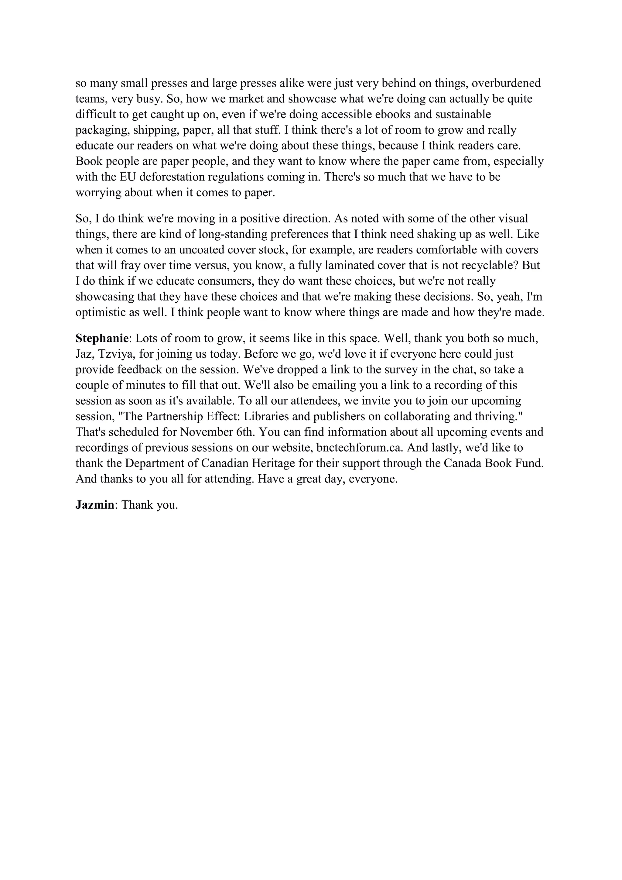 so many small presses and large presses alike were just very behind on things, overburdened
teams, very busy. So, how we market and showcase what we're doing can actually be quite
difficult to get caught up on, even if we're doing accessible ebooks and sustainable
packaging, shipping, paper, all that stuff. I think there's a lot of room to grow and really
educate our readers on what we're doing about these things, because I think readers care.
Book people are paper people, and they want to know where the paper came from, especially
with the EU deforestation regulations coming in. There's so much that we have to be
worrying about when it comes to paper.
So, I do think we're moving in a positive direction. As noted with some of the other visual
things, there are kind of long-standing preferences that I think need shaking up as well. Like
when it comes to an uncoated cover stock, for example, are readers comfortable with covers
that will fray over time versus, you know, a fully laminated cover that is not recyclable? But
I do think if we educate consumers, they do want these choices, but we're not really
showcasing that they have these choices and that we're making these decisions. So, yeah, I'm
optimistic as well. I think people want to know where things are made and how they're made.
Stephanie: Lots of room to grow, it seems like in this space. Well, thank you both so much,
Jaz, Tzviya, for joining us today. Before we go, we'd love it if everyone here could just
provide feedback on the session. We've dropped a link to the survey in the chat, so take a
couple of minutes to fill that out. We'll also be emailing you a link to a recording of this
session as soon as it's available. To all our attendees, we invite you to join our upcoming
session, "The Partnership Effect: Libraries and publishers on collaborating and thriving."
That's scheduled for November 6th. You can find information about all upcoming events and
recordings of previous sessions on our website, bnctechforum.ca. And lastly, we'd like to
thank the Department of Canadian Heritage for their support through the Canada Book Fund.
And thanks to you all for attending. Have a great day, everyone.
Jazmin: Thank you.
 