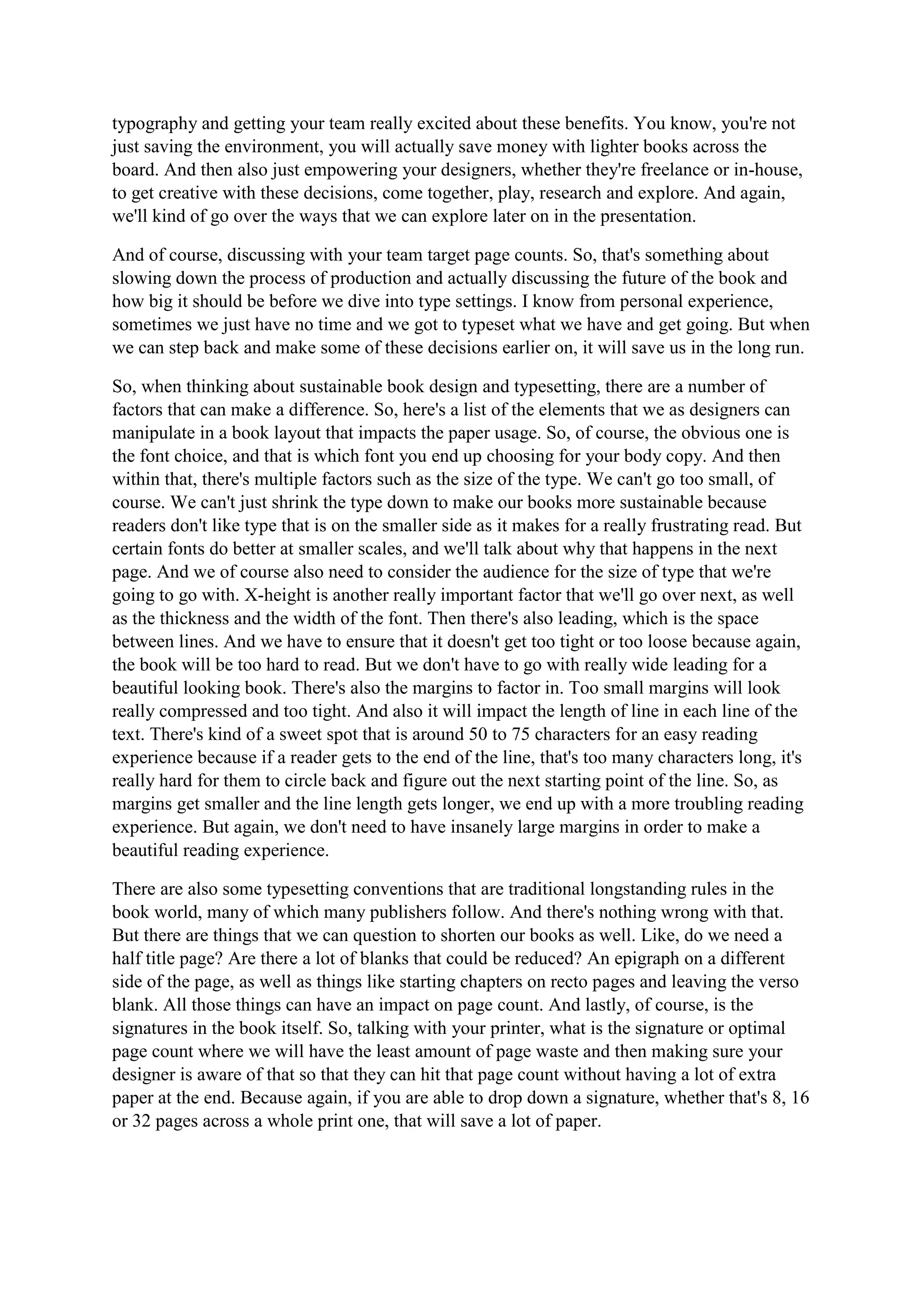 typography and getting your team really excited about these benefits. You know, you're not
just saving the environment, you will actually save money with lighter books across the
board. And then also just empowering your designers, whether they're freelance or in-house,
to get creative with these decisions, come together, play, research and explore. And again,
we'll kind of go over the ways that we can explore later on in the presentation.
And of course, discussing with your team target page counts. So, that's something about
slowing down the process of production and actually discussing the future of the book and
how big it should be before we dive into type settings. I know from personal experience,
sometimes we just have no time and we got to typeset what we have and get going. But when
we can step back and make some of these decisions earlier on, it will save us in the long run.
So, when thinking about sustainable book design and typesetting, there are a number of
factors that can make a difference. So, here's a list of the elements that we as designers can
manipulate in a book layout that impacts the paper usage. So, of course, the obvious one is
the font choice, and that is which font you end up choosing for your body copy. And then
within that, there's multiple factors such as the size of the type. We can't go too small, of
course. We can't just shrink the type down to make our books more sustainable because
readers don't like type that is on the smaller side as it makes for a really frustrating read. But
certain fonts do better at smaller scales, and we'll talk about why that happens in the next
page. And we of course also need to consider the audience for the size of type that we're
going to go with. X-height is another really important factor that we'll go over next, as well
as the thickness and the width of the font. Then there's also leading, which is the space
between lines. And we have to ensure that it doesn't get too tight or too loose because again,
the book will be too hard to read. But we don't have to go with really wide leading for a
beautiful looking book. There's also the margins to factor in. Too small margins will look
really compressed and too tight. And also it will impact the length of line in each line of the
text. There's kind of a sweet spot that is around 50 to 75 characters for an easy reading
experience because if a reader gets to the end of the line, that's too many characters long, it's
really hard for them to circle back and figure out the next starting point of the line. So, as
margins get smaller and the line length gets longer, we end up with a more troubling reading
experience. But again, we don't need to have insanely large margins in order to make a
beautiful reading experience.
There are also some typesetting conventions that are traditional longstanding rules in the
book world, many of which many publishers follow. And there's nothing wrong with that.
But there are things that we can question to shorten our books as well. Like, do we need a
half title page? Are there a lot of blanks that could be reduced? An epigraph on a different
side of the page, as well as things like starting chapters on recto pages and leaving the verso
blank. All those things can have an impact on page count. And lastly, of course, is the
signatures in the book itself. So, talking with your printer, what is the signature or optimal
page count where we will have the least amount of page waste and then making sure your
designer is aware of that so that they can hit that page count without having a lot of extra
paper at the end. Because again, if you are able to drop down a signature, whether that's 8, 16
or 32 pages across a whole print one, that will save a lot of paper.
 