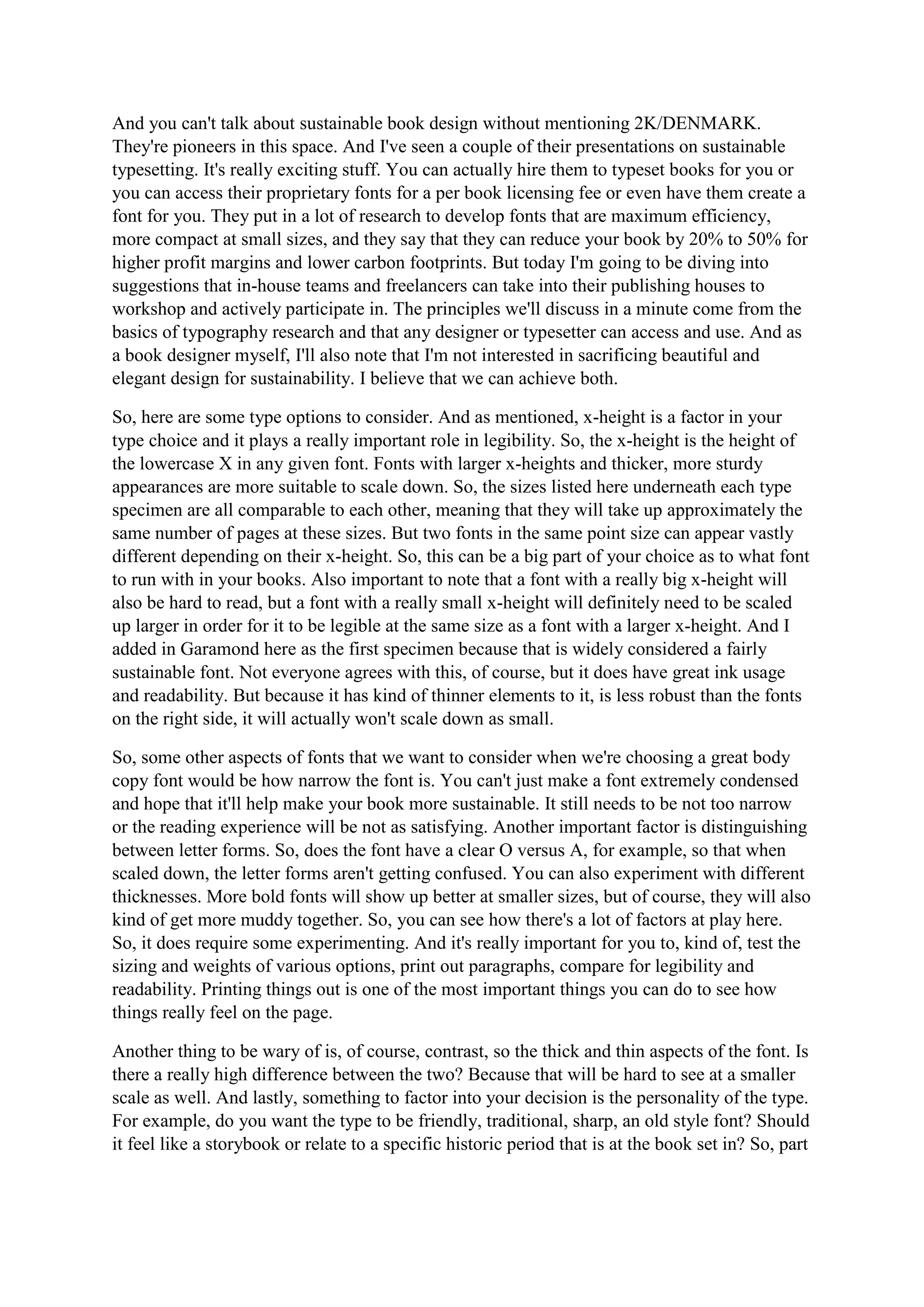 And you can't talk about sustainable book design without mentioning 2K/DENMARK.
They're pioneers in this space. And I've seen a couple of their presentations on sustainable
typesetting. It's really exciting stuff. You can actually hire them to typeset books for you or
you can access their proprietary fonts for a per book licensing fee or even have them create a
font for you. They put in a lot of research to develop fonts that are maximum efficiency,
more compact at small sizes, and they say that they can reduce your book by 20% to 50% for
higher profit margins and lower carbon footprints. But today I'm going to be diving into
suggestions that in-house teams and freelancers can take into their publishing houses to
workshop and actively participate in. The principles we'll discuss in a minute come from the
basics of typography research and that any designer or typesetter can access and use. And as
a book designer myself, I'll also note that I'm not interested in sacrificing beautiful and
elegant design for sustainability. I believe that we can achieve both.
So, here are some type options to consider. And as mentioned, x-height is a factor in your
type choice and it plays a really important role in legibility. So, the x-height is the height of
the lowercase X in any given font. Fonts with larger x-heights and thicker, more sturdy
appearances are more suitable to scale down. So, the sizes listed here underneath each type
specimen are all comparable to each other, meaning that they will take up approximately the
same number of pages at these sizes. But two fonts in the same point size can appear vastly
different depending on their x-height. So, this can be a big part of your choice as to what font
to run with in your books. Also important to note that a font with a really big x-height will
also be hard to read, but a font with a really small x-height will definitely need to be scaled
up larger in order for it to be legible at the same size as a font with a larger x-height. And I
added in Garamond here as the first specimen because that is widely considered a fairly
sustainable font. Not everyone agrees with this, of course, but it does have great ink usage
and readability. But because it has kind of thinner elements to it, is less robust than the fonts
on the right side, it will actually won't scale down as small.
So, some other aspects of fonts that we want to consider when we're choosing a great body
copy font would be how narrow the font is. You can't just make a font extremely condensed
and hope that it'll help make your book more sustainable. It still needs to be not too narrow
or the reading experience will be not as satisfying. Another important factor is distinguishing
between letter forms. So, does the font have a clear O versus A, for example, so that when
scaled down, the letter forms aren't getting confused. You can also experiment with different
thicknesses. More bold fonts will show up better at smaller sizes, but of course, they will also
kind of get more muddy together. So, you can see how there's a lot of factors at play here.
So, it does require some experimenting. And it's really important for you to, kind of, test the
sizing and weights of various options, print out paragraphs, compare for legibility and
readability. Printing things out is one of the most important things you can do to see how
things really feel on the page.
Another thing to be wary of is, of course, contrast, so the thick and thin aspects of the font. Is
there a really high difference between the two? Because that will be hard to see at a smaller
scale as well. And lastly, something to factor into your decision is the personality of the type.
For example, do you want the type to be friendly, traditional, sharp, an old style font? Should
it feel like a storybook or relate to a specific historic period that is at the book set in? So, part
 