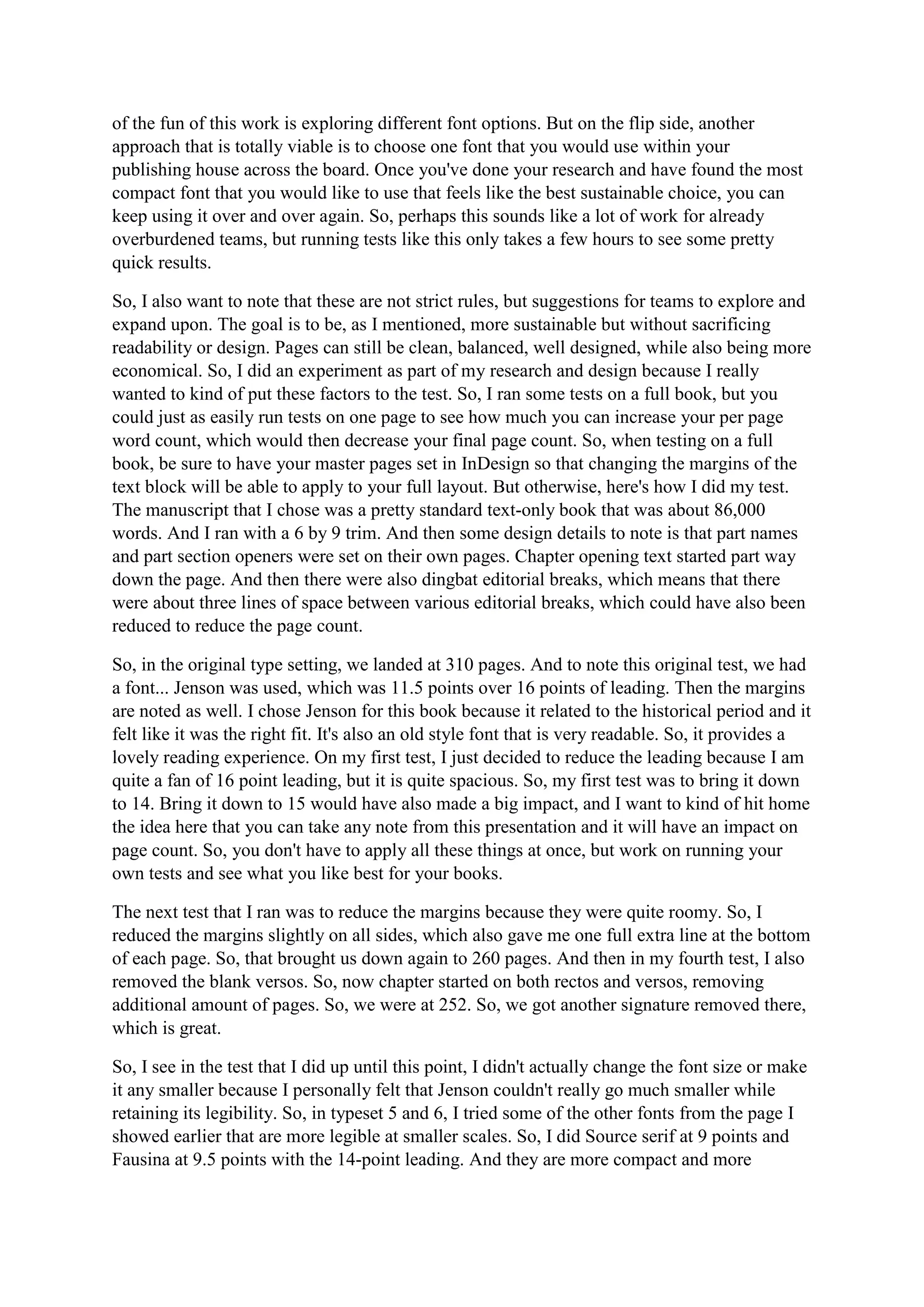 of the fun of this work is exploring different font options. But on the flip side, another
approach that is totally viable is to choose one font that you would use within your
publishing house across the board. Once you've done your research and have found the most
compact font that you would like to use that feels like the best sustainable choice, you can
keep using it over and over again. So, perhaps this sounds like a lot of work for already
overburdened teams, but running tests like this only takes a few hours to see some pretty
quick results.
So, I also want to note that these are not strict rules, but suggestions for teams to explore and
expand upon. The goal is to be, as I mentioned, more sustainable but without sacrificing
readability or design. Pages can still be clean, balanced, well designed, while also being more
economical. So, I did an experiment as part of my research and design because I really
wanted to kind of put these factors to the test. So, I ran some tests on a full book, but you
could just as easily run tests on one page to see how much you can increase your per page
word count, which would then decrease your final page count. So, when testing on a full
book, be sure to have your master pages set in InDesign so that changing the margins of the
text block will be able to apply to your full layout. But otherwise, here's how I did my test.
The manuscript that I chose was a pretty standard text-only book that was about 86,000
words. And I ran with a 6 by 9 trim. And then some design details to note is that part names
and part section openers were set on their own pages. Chapter opening text started part way
down the page. And then there were also dingbat editorial breaks, which means that there
were about three lines of space between various editorial breaks, which could have also been
reduced to reduce the page count.
So, in the original type setting, we landed at 310 pages. And to note this original test, we had
a font... Jenson was used, which was 11.5 points over 16 points of leading. Then the margins
are noted as well. I chose Jenson for this book because it related to the historical period and it
felt like it was the right fit. It's also an old style font that is very readable. So, it provides a
lovely reading experience. On my first test, I just decided to reduce the leading because I am
quite a fan of 16 point leading, but it is quite spacious. So, my first test was to bring it down
to 14. Bring it down to 15 would have also made a big impact, and I want to kind of hit home
the idea here that you can take any note from this presentation and it will have an impact on
page count. So, you don't have to apply all these things at once, but work on running your
own tests and see what you like best for your books.
The next test that I ran was to reduce the margins because they were quite roomy. So, I
reduced the margins slightly on all sides, which also gave me one full extra line at the bottom
of each page. So, that brought us down again to 260 pages. And then in my fourth test, I also
removed the blank versos. So, now chapter started on both rectos and versos, removing
additional amount of pages. So, we were at 252. So, we got another signature removed there,
which is great.
So, I see in the test that I did up until this point, I didn't actually change the font size or make
it any smaller because I personally felt that Jenson couldn't really go much smaller while
retaining its legibility. So, in typeset 5 and 6, I tried some of the other fonts from the page I
showed earlier that are more legible at smaller scales. So, I did Source serif at 9 points and
Fausina at 9.5 points with the 14-point leading. And they are more compact and more
 