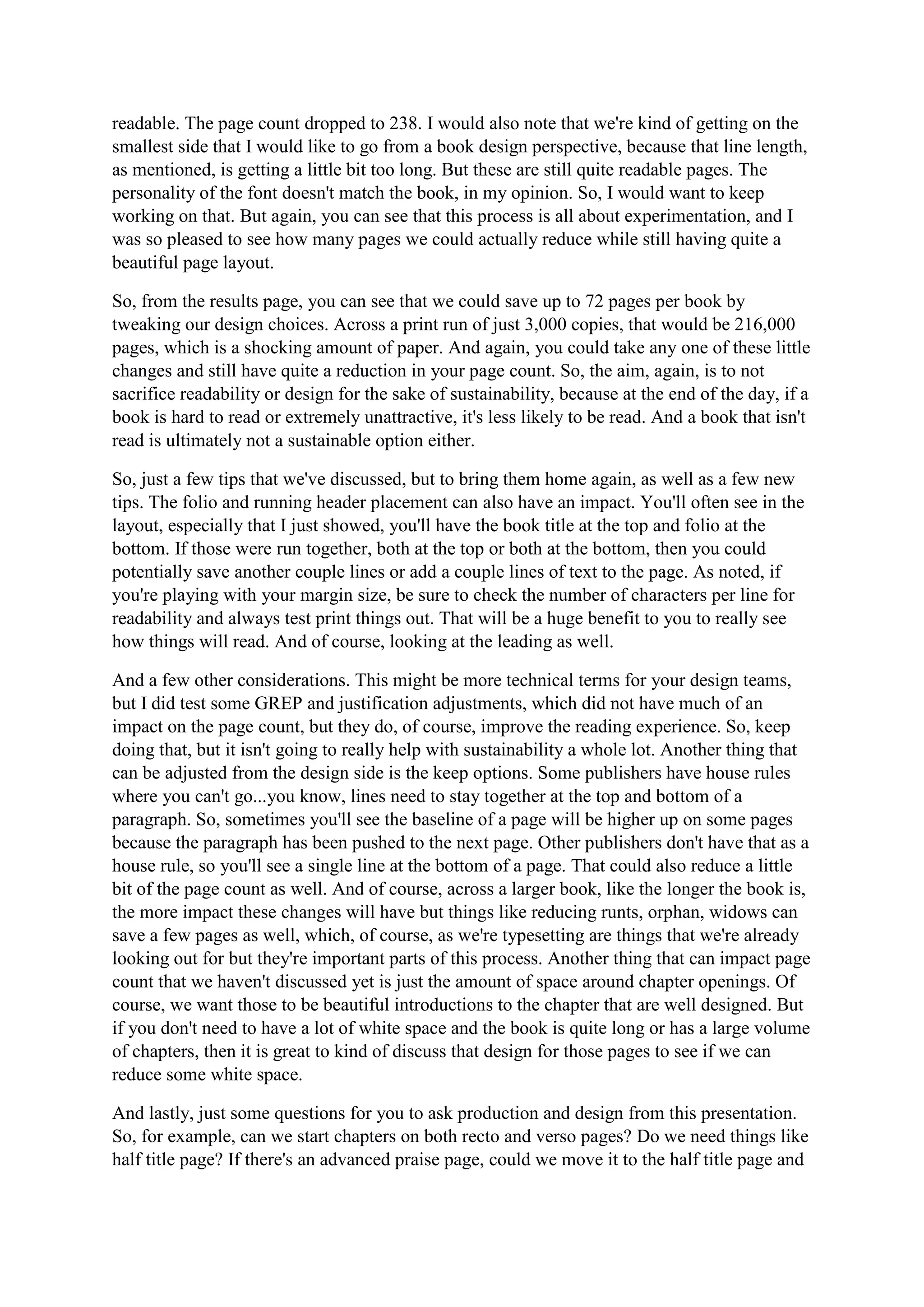 readable. The page count dropped to 238. I would also note that we're kind of getting on the
smallest side that I would like to go from a book design perspective, because that line length,
as mentioned, is getting a little bit too long. But these are still quite readable pages. The
personality of the font doesn't match the book, in my opinion. So, I would want to keep
working on that. But again, you can see that this process is all about experimentation, and I
was so pleased to see how many pages we could actually reduce while still having quite a
beautiful page layout.
So, from the results page, you can see that we could save up to 72 pages per book by
tweaking our design choices. Across a print run of just 3,000 copies, that would be 216,000
pages, which is a shocking amount of paper. And again, you could take any one of these little
changes and still have quite a reduction in your page count. So, the aim, again, is to not
sacrifice readability or design for the sake of sustainability, because at the end of the day, if a
book is hard to read or extremely unattractive, it's less likely to be read. And a book that isn't
read is ultimately not a sustainable option either.
So, just a few tips that we've discussed, but to bring them home again, as well as a few new
tips. The folio and running header placement can also have an impact. You'll often see in the
layout, especially that I just showed, you'll have the book title at the top and folio at the
bottom. If those were run together, both at the top or both at the bottom, then you could
potentially save another couple lines or add a couple lines of text to the page. As noted, if
you're playing with your margin size, be sure to check the number of characters per line for
readability and always test print things out. That will be a huge benefit to you to really see
how things will read. And of course, looking at the leading as well.
And a few other considerations. This might be more technical terms for your design teams,
but I did test some GREP and justification adjustments, which did not have much of an
impact on the page count, but they do, of course, improve the reading experience. So, keep
doing that, but it isn't going to really help with sustainability a whole lot. Another thing that
can be adjusted from the design side is the keep options. Some publishers have house rules
where you can't go...you know, lines need to stay together at the top and bottom of a
paragraph. So, sometimes you'll see the baseline of a page will be higher up on some pages
because the paragraph has been pushed to the next page. Other publishers don't have that as a
house rule, so you'll see a single line at the bottom of a page. That could also reduce a little
bit of the page count as well. And of course, across a larger book, like the longer the book is,
the more impact these changes will have but things like reducing runts, orphan, widows can
save a few pages as well, which, of course, as we're typesetting are things that we're already
looking out for but they're important parts of this process. Another thing that can impact page
count that we haven't discussed yet is just the amount of space around chapter openings. Of
course, we want those to be beautiful introductions to the chapter that are well designed. But
if you don't need to have a lot of white space and the book is quite long or has a large volume
of chapters, then it is great to kind of discuss that design for those pages to see if we can
reduce some white space.
And lastly, just some questions for you to ask production and design from this presentation.
So, for example, can we start chapters on both recto and verso pages? Do we need things like
half title page? If there's an advanced praise page, could we move it to the half title page and
 