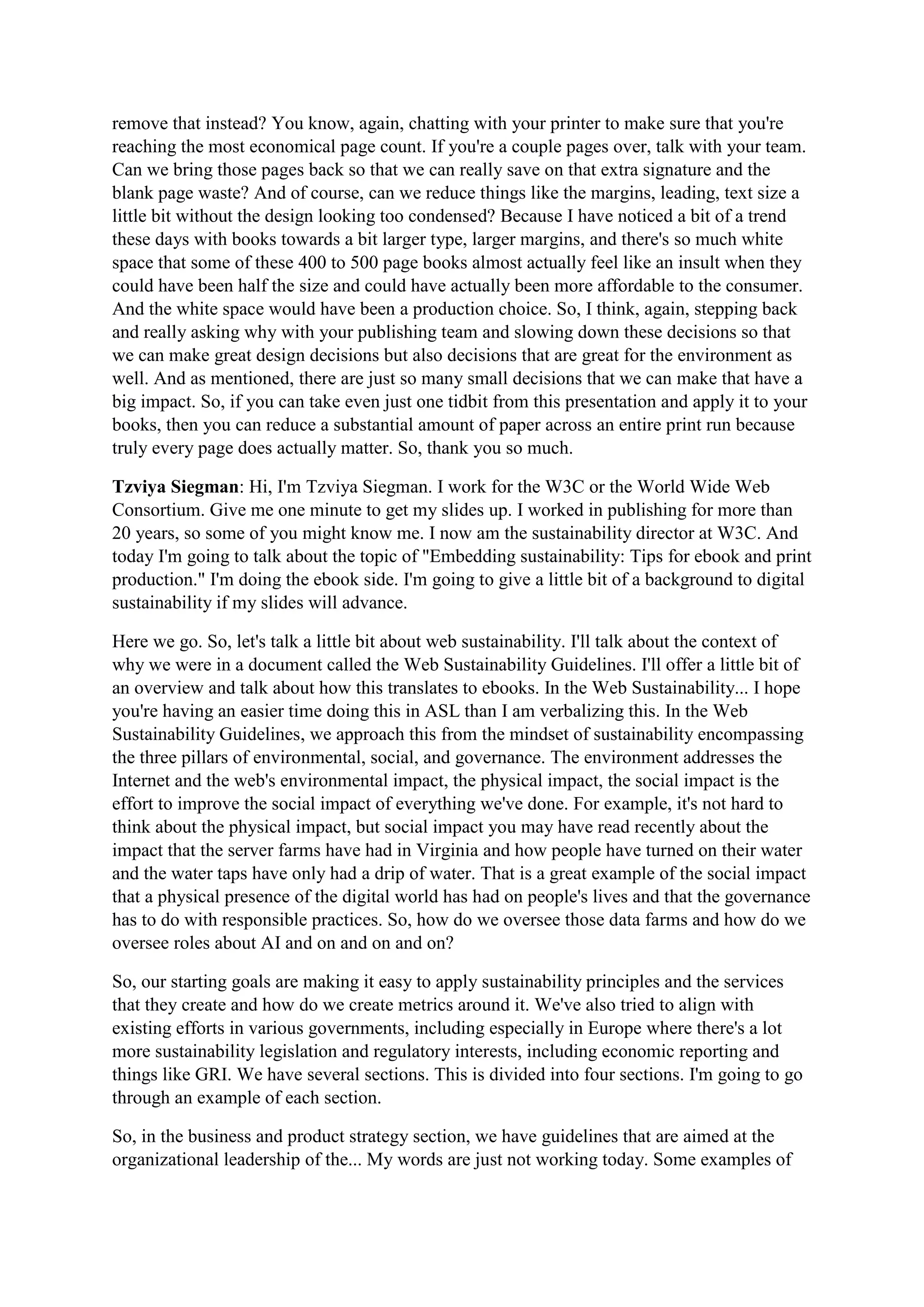 remove that instead? You know, again, chatting with your printer to make sure that you're
reaching the most economical page count. If you're a couple pages over, talk with your team.
Can we bring those pages back so that we can really save on that extra signature and the
blank page waste? And of course, can we reduce things like the margins, leading, text size a
little bit without the design looking too condensed? Because I have noticed a bit of a trend
these days with books towards a bit larger type, larger margins, and there's so much white
space that some of these 400 to 500 page books almost actually feel like an insult when they
could have been half the size and could have actually been more affordable to the consumer.
And the white space would have been a production choice. So, I think, again, stepping back
and really asking why with your publishing team and slowing down these decisions so that
we can make great design decisions but also decisions that are great for the environment as
well. And as mentioned, there are just so many small decisions that we can make that have a
big impact. So, if you can take even just one tidbit from this presentation and apply it to your
books, then you can reduce a substantial amount of paper across an entire print run because
truly every page does actually matter. So, thank you so much.
Tzviya Siegman: Hi, I'm Tzviya Siegman. I work for the W3C or the World Wide Web
Consortium. Give me one minute to get my slides up. I worked in publishing for more than
20 years, so some of you might know me. I now am the sustainability director at W3C. And
today I'm going to talk about the topic of "Embedding sustainability: Tips for ebook and print
production." I'm doing the ebook side. I'm going to give a little bit of a background to digital
sustainability if my slides will advance.
Here we go. So, let's talk a little bit about web sustainability. I'll talk about the context of
why we were in a document called the Web Sustainability Guidelines. I'll offer a little bit of
an overview and talk about how this translates to ebooks. In the Web Sustainability... I hope
you're having an easier time doing this in ASL than I am verbalizing this. In the Web
Sustainability Guidelines, we approach this from the mindset of sustainability encompassing
the three pillars of environmental, social, and governance. The environment addresses the
Internet and the web's environmental impact, the physical impact, the social impact is the
effort to improve the social impact of everything we've done. For example, it's not hard to
think about the physical impact, but social impact you may have read recently about the
impact that the server farms have had in Virginia and how people have turned on their water
and the water taps have only had a drip of water. That is a great example of the social impact
that a physical presence of the digital world has had on people's lives and that the governance
has to do with responsible practices. So, how do we oversee those data farms and how do we
oversee roles about AI and on and on and on?
So, our starting goals are making it easy to apply sustainability principles and the services
that they create and how do we create metrics around it. We've also tried to align with
existing efforts in various governments, including especially in Europe where there's a lot
more sustainability legislation and regulatory interests, including economic reporting and
things like GRI. We have several sections. This is divided into four sections. I'm going to go
through an example of each section.
So, in the business and product strategy section, we have guidelines that are aimed at the
organizational leadership of the... My words are just not working today. Some examples of
 