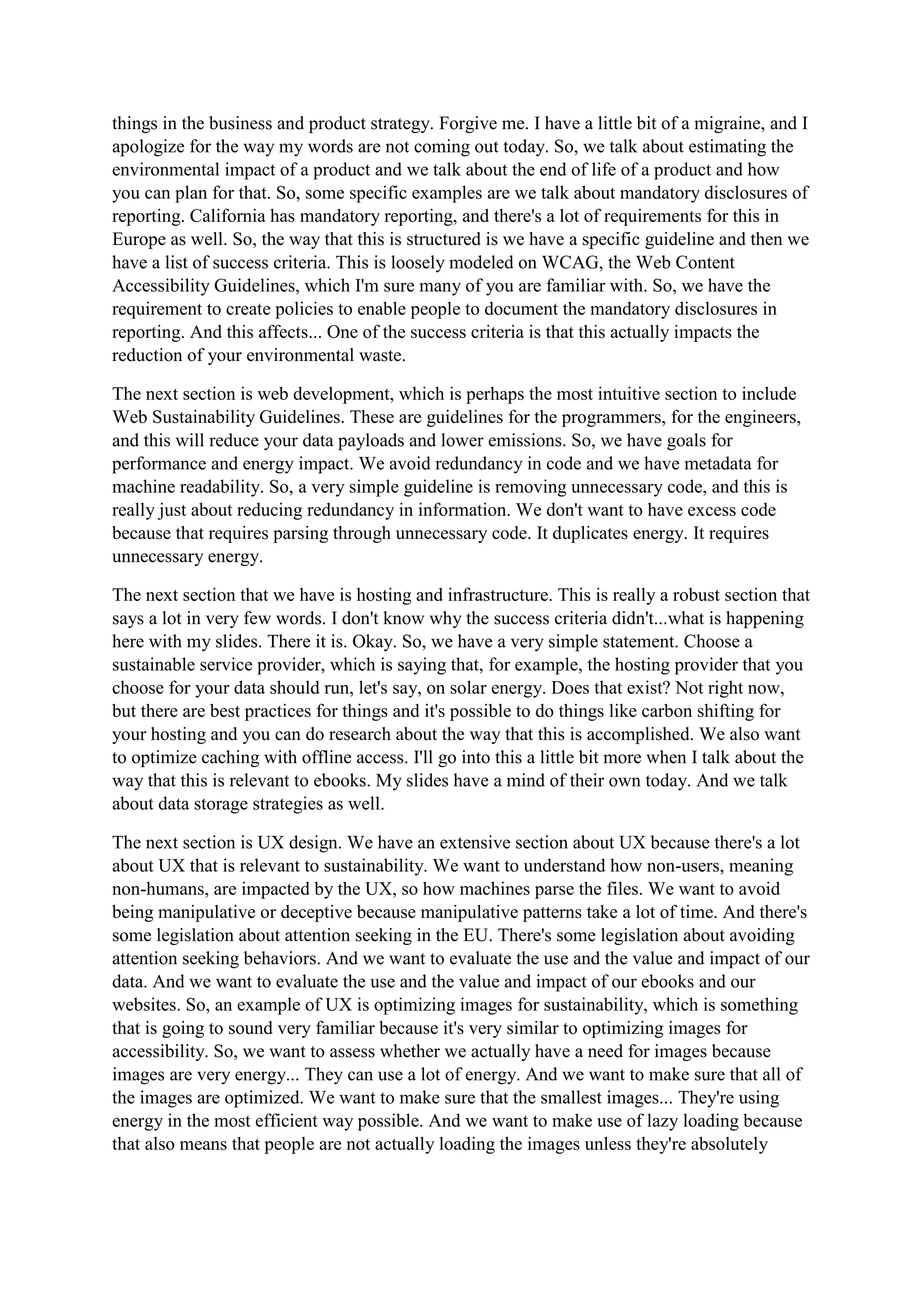 things in the business and product strategy. Forgive me. I have a little bit of a migraine, and I
apologize for the way my words are not coming out today. So, we talk about estimating the
environmental impact of a product and we talk about the end of life of a product and how
you can plan for that. So, some specific examples are we talk about mandatory disclosures of
reporting. California has mandatory reporting, and there's a lot of requirements for this in
Europe as well. So, the way that this is structured is we have a specific guideline and then we
have a list of success criteria. This is loosely modeled on WCAG, the Web Content
Accessibility Guidelines, which I'm sure many of you are familiar with. So, we have the
requirement to create policies to enable people to document the mandatory disclosures in
reporting. And this affects... One of the success criteria is that this actually impacts the
reduction of your environmental waste.
The next section is web development, which is perhaps the most intuitive section to include
Web Sustainability Guidelines. These are guidelines for the programmers, for the engineers,
and this will reduce your data payloads and lower emissions. So, we have goals for
performance and energy impact. We avoid redundancy in code and we have metadata for
machine readability. So, a very simple guideline is removing unnecessary code, and this is
really just about reducing redundancy in information. We don't want to have excess code
because that requires parsing through unnecessary code. It duplicates energy. It requires
unnecessary energy.
The next section that we have is hosting and infrastructure. This is really a robust section that
says a lot in very few words. I don't know why the success criteria didn't...what is happening
here with my slides. There it is. Okay. So, we have a very simple statement. Choose a
sustainable service provider, which is saying that, for example, the hosting provider that you
choose for your data should run, let's say, on solar energy. Does that exist? Not right now,
but there are best practices for things and it's possible to do things like carbon shifting for
your hosting and you can do research about the way that this is accomplished. We also want
to optimize caching with offline access. I'll go into this a little bit more when I talk about the
way that this is relevant to ebooks. My slides have a mind of their own today. And we talk
about data storage strategies as well.
The next section is UX design. We have an extensive section about UX because there's a lot
about UX that is relevant to sustainability. We want to understand how non-users, meaning
non-humans, are impacted by the UX, so how machines parse the files. We want to avoid
being manipulative or deceptive because manipulative patterns take a lot of time. And there's
some legislation about attention seeking in the EU. There's some legislation about avoiding
attention seeking behaviors. And we want to evaluate the use and the value and impact of our
data. And we want to evaluate the use and the value and impact of our ebooks and our
websites. So, an example of UX is optimizing images for sustainability, which is something
that is going to sound very familiar because it's very similar to optimizing images for
accessibility. So, we want to assess whether we actually have a need for images because
images are very energy... They can use a lot of energy. And we want to make sure that all of
the images are optimized. We want to make sure that the smallest images... They're using
energy in the most efficient way possible. And we want to make use of lazy loading because
that also means that people are not actually loading the images unless they're absolutely
 