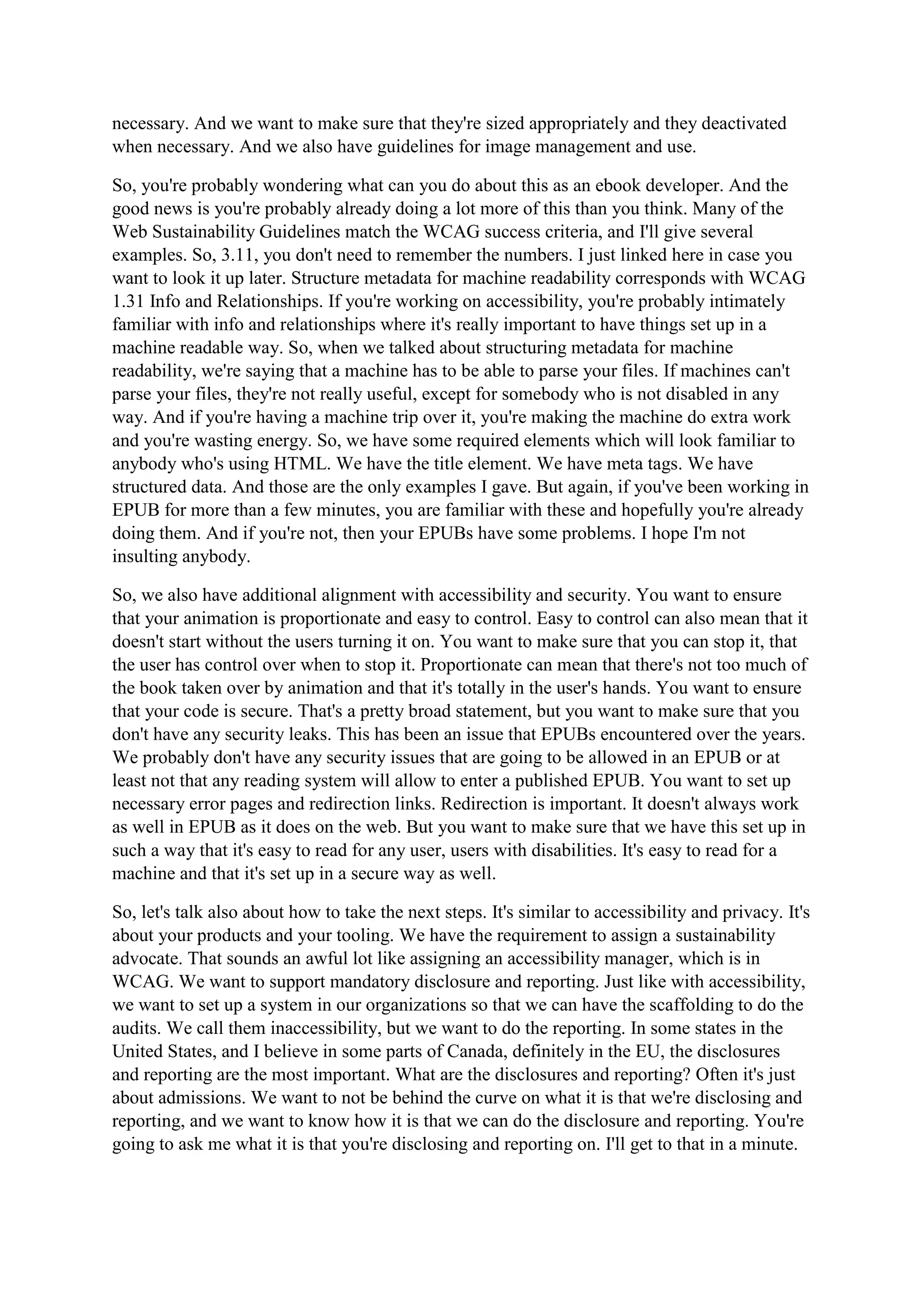 necessary. And we want to make sure that they're sized appropriately and they deactivated
when necessary. And we also have guidelines for image management and use.
So, you're probably wondering what can you do about this as an ebook developer. And the
good news is you're probably already doing a lot more of this than you think. Many of the
Web Sustainability Guidelines match the WCAG success criteria, and I'll give several
examples. So, 3.11, you don't need to remember the numbers. I just linked here in case you
want to look it up later. Structure metadata for machine readability corresponds with WCAG
1.31 Info and Relationships. If you're working on accessibility, you're probably intimately
familiar with info and relationships where it's really important to have things set up in a
machine readable way. So, when we talked about structuring metadata for machine
readability, we're saying that a machine has to be able to parse your files. If machines can't
parse your files, they're not really useful, except for somebody who is not disabled in any
way. And if you're having a machine trip over it, you're making the machine do extra work
and you're wasting energy. So, we have some required elements which will look familiar to
anybody who's using HTML. We have the title element. We have meta tags. We have
structured data. And those are the only examples I gave. But again, if you've been working in
EPUB for more than a few minutes, you are familiar with these and hopefully you're already
doing them. And if you're not, then your EPUBs have some problems. I hope I'm not
insulting anybody.
So, we also have additional alignment with accessibility and security. You want to ensure
that your animation is proportionate and easy to control. Easy to control can also mean that it
doesn't start without the users turning it on. You want to make sure that you can stop it, that
the user has control over when to stop it. Proportionate can mean that there's not too much of
the book taken over by animation and that it's totally in the user's hands. You want to ensure
that your code is secure. That's a pretty broad statement, but you want to make sure that you
don't have any security leaks. This has been an issue that EPUBs encountered over the years.
We probably don't have any security issues that are going to be allowed in an EPUB or at
least not that any reading system will allow to enter a published EPUB. You want to set up
necessary error pages and redirection links. Redirection is important. It doesn't always work
as well in EPUB as it does on the web. But you want to make sure that we have this set up in
such a way that it's easy to read for any user, users with disabilities. It's easy to read for a
machine and that it's set up in a secure way as well.
So, let's talk also about how to take the next steps. It's similar to accessibility and privacy. It's
about your products and your tooling. We have the requirement to assign a sustainability
advocate. That sounds an awful lot like assigning an accessibility manager, which is in
WCAG. We want to support mandatory disclosure and reporting. Just like with accessibility,
we want to set up a system in our organizations so that we can have the scaffolding to do the
audits. We call them inaccessibility, but we want to do the reporting. In some states in the
United States, and I believe in some parts of Canada, definitely in the EU, the disclosures
and reporting are the most important. What are the disclosures and reporting? Often it's just
about admissions. We want to not be behind the curve on what it is that we're disclosing and
reporting, and we want to know how it is that we can do the disclosure and reporting. You're
going to ask me what it is that you're disclosing and reporting on. I'll get to that in a minute.
 