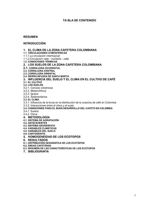 TA BLA DE CONTENIDO

RESUMEN
INTRODUCCIÓN
1. EL CLIMA DE LA ZONA CAFETERA COLOMBIANA
1.1 CIRCULACIONES ATMOSFÉRICAS

1.1.1.La circulación intertropical
1.1.2.Circulación valle - montaña - valle
1.2. CONDICIONES TÉRMICAS

2. LOS SUELOS DE LA ZONA CAFETERA COLOMBIANA
2.1. CORDILLERA OCCIDENTAL
2.2. CORDILLERA CENTRAL
2.3. CORDILLERA ORIENTAL
2.4. SIERRA NEVADA DE SANTA MARTA

3. INFLUENCIA DEL SUELO Y EL CLIMA EN EL CULTIVO DE CAFÉ
3.1. EL CULTIVO
3.2. LOS SUELOS

3.2.1. Cenizas volcánicas
3.2.2. Metamórficos
3.2.3. Ígneos
3.2.4. Sedimentarios
3.3. EL CLIMA

3.3.1. Influencia de la lluvia en la distribución de la cosecha de café en Colombia
3.3.2. Interacciones entre el clima y el suelo
3.4. CONDICIONES PARA EL BUEN DESARROLLO DEL CAFETO EN COLOMBIA

3.4.1. Suelos
3.4.2. Clima

4. METODOLOGÍA
4.1. SISTEMA DE AGRUPACIÓN
4.2. ANTECEDENTES
4.3. SISTEMA GEOGRÁFICO
4.4. VARIABLES CLIMÁTICAS
4.5. VARIABLES DEL SUELO
4.6. CARTOGRAFÍA

5. HOMOGENEIDAD DE LOS ECOTOPOS
6. RESULTADOS
6.1. DISTRIBUCIÓN GEOGRÁFICA DE LOS ECOTOPOS
6.2. ÁREAS CAFETERAS
6.3. RESUMEN DE LAS CARACTERÍSTICAS DE LOS ECOTOPOS

7. BIBLIOGRAFÍA

3

 