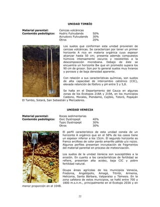 UNIDAD TIMBÍO
Material parental:
Contenido pedológico:

Cenizas volcánicas
Hydric Fulvudands
Acrudoxic Fulvudands
Otros

50%
30%
20%

Los suelos que conforman esta unidad provienen de
cenizas volcánicas. Se caracterizan por tener un primer
horizonte A rico en materia orgánica cuyo espesor
alcanzar hasta 50 cm; presenta además compuestos
húmicos intensamente oscuros y resistentes a la
descomposición microbiana. Debajo de éste se
encuentra un horizonte Bw que en promedio supera los
90 cm de grosor. Son por lo general suelos muy livianos
y porosos y de baja densidad aparente.
Con relación a sus características químicas, son suelos
de alta capacidad de intercambio catiónico (CIC),
elevada retención de fósforo y pH entre 5 y 5,8.
Se halla en el Departamento del Cauca en algunas
zonas de los Ecotopos 218A y 219A, en los municipios
Caldono, Morales, Piendamó, Cajibío, Totoró, Popayán
El Tambo, Sotará, San Sebastián y Mercaderes.

UNIDAD VENECIA
Material parental:
Contenido pedológico:

Rocas sedimentarias
Oxic Dystropept
Typic Dystropept
Otros

40%
30%
30%

El perfil característico de esta unidad consta de un
horizonte A orgánico que en el 58% de los casos tiene
un espesor inferior a los 15cm. El segundo horizonte es
franco arcilloso de color pardo amarillo pálido y/o rojizo.
Algunos perfiles presentan incrustación de fragmentos
del material parental en proceso de meteorización.
Los suelos de la unidad Venecia son susceptibles a la
erosión. En cuanto a las características de fertilidad se
refiere, presentan alta acidez, baja CIC y pobre
fertilidad natural.
Ocupa áreas agrícolas de los municipios Venecia,
Fredonia,
Angelópolis,
Amagá,
Titiribí,
Armenia,
Heliconia, Santa Bárbara, Valparaíso y Támesis. En la
zona cafetera de estos municipios, se halló entre 700 y
1800 m.s.n.m., principalmente en el Ecotopo 203A y en
menor proporción en el 104B.

22

 